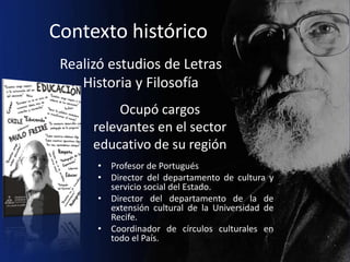 Contexto histórico
 Realizó estudios de Letras
    Historia y Filosofía
           Ocupó cargos
      relevantes en el sector
      educativo de su región
       • Profesor de Portugués
       • Director del departamento de cultura y
         servicio social del Estado.
       • Director del departamento de la de
         extensión cultural de la Universidad de
         Recife.
       • Coordinador de círculos culturales en
         todo el País.
 