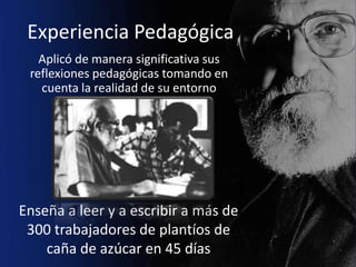 Experiencia Pedagógica
   Aplicó de manera significativa sus
 reflexiones pedagógicas tomando en
   cuenta la realidad de su entorno




Enseña a leer y a escribir a más de
 300 trabajadores de plantíos de
    caña de azúcar en 45 días
 