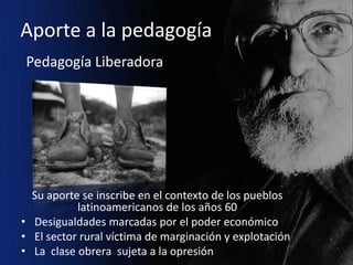 Aporte a la pedagogía
Pedagogía Liberadora




  Su aporte se inscribe en el contexto de los pueblos
           latinoamericanos de los años 60
• Desigualdades marcadas por el poder económico
• El sector rural víctima de marginación y explotación
• La clase obrera sujeta a la opresión
 