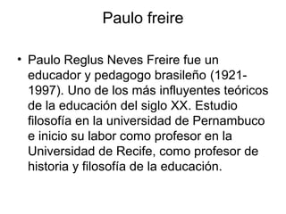 Paulo freire
• Paulo Reglus Neves Freire fue un
educador y pedagogo brasileño (1921-
1997). Uno de los más influyentes teóricos
de la educación del siglo XX. Estudio
filosofía en la universidad de Pernambuco
e inicio su labor como profesor en la
Universidad de Recife, como profesor de
historia y filosofía de la educación.
 