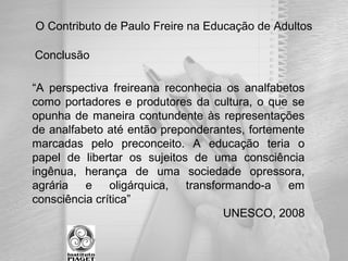 O Contributo de Paulo Freire na Educação de Adultos
“A perspectiva freireana reconhecia os analfabetos
como portadores e produtores da cultura, o que se
opunha de maneira contundente às representações
de analfabeto até então preponderantes, fortemente
marcadas pelo preconceito. A educação teria o
papel de libertar os sujeitos de uma consciência
ingênua, herança de uma sociedade opressora,
agrária e oligárquica, transformando-a em
consciência crítica”
UNESCO, 2008
Conclusão
 