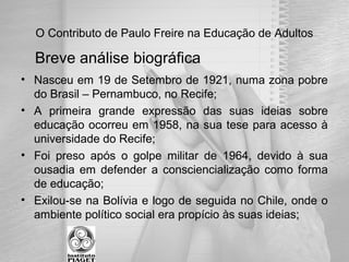 O Contributo de Paulo Freire na Educação de Adultos
• Nasceu em 19 de Setembro de 1921, numa zona pobre
do Brasil – Pernambuco, no Recife;
• A primeira grande expressão das suas ideias sobre
educação ocorreu em 1958, na sua tese para acesso à
universidade do Recife;
• Foi preso após o golpe militar de 1964, devido à sua
ousadia em defender a consciencialização como forma
de educação;
• Exilou-se na Bolívia e logo de seguida no Chile, onde o
ambiente político social era propício às suas ideias;
Breve análise biográfica
 