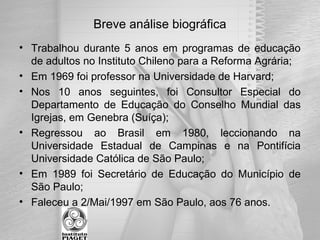 Breve análise biográfica
• Trabalhou durante 5 anos em programas de educação
de adultos no Instituto Chileno para a Reforma Agrária;
• Em 1969 foi professor na Universidade de Harvard;
• Nos 10 anos seguintes, foi Consultor Especial do
Departamento de Educação do Conselho Mundial das
Igrejas, em Genebra (Suíça);
• Regressou ao Brasil em 1980, leccionando na
Universidade Estadual de Campinas e na Pontifícia
Universidade Católica de São Paulo;
• Em 1989 foi Secretário de Educação do Município de
São Paulo;
• Faleceu a 2/Mai/1997 em São Paulo, aos 76 anos.
 