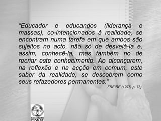 “Educador e educandos (liderança e
massas), co-intencionados à realidade, se
encontram numa tarefa em que ambos são
sujeitos no acto, não só de desvelá-la e,
assim, conhecê-la, mas também no de
recriar este conhecimento. Ao alcançarem,
na reflexão e na acção em comum, este
saber da realidade, se descobrem como
seus refazedores permanentes.”
FREIRE (1975, p. 78)
 