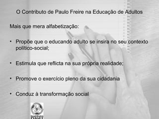 Mais que mera alfabetização:
• Propõe que o educando adulto se insira no seu contexto
político-social;
• Estimula que reflicta na sua própria realidade;
• Promove o exercício pleno da sua cidadania
• Conduz à transformação social
O Contributo de Paulo Freire na Educação de Adultos
 