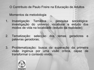 O Contributo de Paulo Freire na Educação de Adultos
Momentos da metodologia
1. Investigação Temática – pesquisa sociológica:
investigação do universo vocabular e estudo dos
modos de vida na localidade (estudo da realidade);
2. Tematização: selecção dos temas geradores e
palavras geradoras;
3. Problematização: busca da superação da primeira
visão ingénua por uma visão crítica, capaz de
transformar o contexto vivido.
 