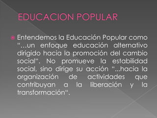 EDUCACION POPULAREntendemos la Educación Popular como “…un enfoque educación alternativo dirigido hacia la promoción del cambio social“. No promueve la estabilidad social, sino dirige su acción “...hacia la organización de actividades que contribuyan a la liberación y la transformación“.