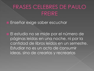 FRASES CELEBRES DE PAULO FREIREEnseñar exige saber escucharEl estudio no se mide por el número de páginas leídas en una noche, ni por la cantidad de libros leídos en un semestre. Estudiar no es un acto de consumir ideas, sino de crearlas y recrearlas
