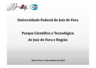 Universidade Federal de Juiz de Fora
Parque Científico e TecnológicoParque Científico e Tecnológico
de Juiz de Fora e Região
Juiz de Fora, 15 de outubro de 2010
 
