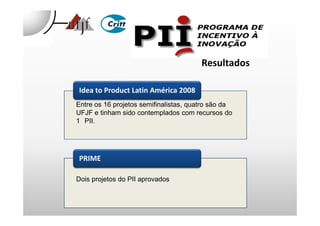 Idea to Product Latin América 2008
Entre os 16 projetos semifinalistas, quatro são da
UFJF e tinham sido contemplados com recursos do
Resultados
PRIME
UFJF e tinham sido contemplados com recursos do
1 PII.
Dois projetos do PII aprovados
 