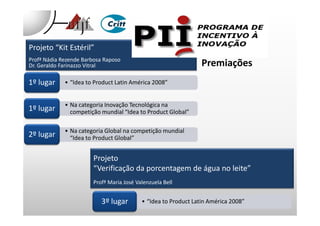 Projeto “Kit Estéril”
Profª Nádia Rezende Barbosa Raposo
Dr. Geraldo Farinazzo Vitral
• “Idea to Product Latin América 2008”• “Idea to Product Latin América 2008”1º lugar
• Na categoria Inovação Tecnológica na
competição mundial “Idea to Product Global”
• Na categoria Inovação Tecnológica na
competição mundial “Idea to Product Global”1º lugar
Premiações
competição mundial “Idea to Product Global”competição mundial “Idea to Product Global”
• Na categoria Global na competição mundial
“Idea to Product Global”
• Na categoria Global na competição mundial
“Idea to Product Global”2º lugar
Projeto
“Verificação da porcentagem de água no leite”
Profª Maria José Valenzuela Bell
• “Idea to Product Latin América 2008”• “Idea to Product Latin América 2008”3º lugar
 