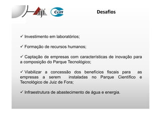 Desafios
Investimento em laboratórios;
Formação de recursos humanos;
Captação de empresas com características de inovação paraCaptação de empresas com características de inovação para
a composição do Parque Tecnológico;
Viabilizar a concessão dos benefícios fiscais para as
empresas a serem instaladas no Parque Científico e
Tecnológico de Juiz de Fora;
Infraestrutura de abastecimento de água e energia.
 
