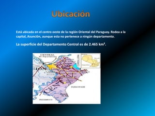 Está ubicada en el centro oeste de la región Oriental del Paraguay. Rodea a la 
capital, Asunción, aunque esta no pertenece a ningún departamento. 
La superficie del Departamento Central es de 2.465 km². 
 