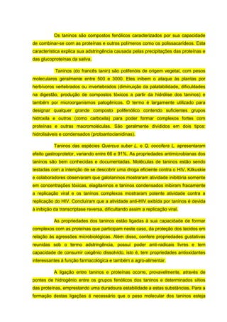 Os taninos são compostos fenólicos caracterizados por sua capacidade
de combinar-se com as proteínas e outros polímeros como os polissacarídeos. Esta
característica explica sua adstringência causada pelas precipitações das proteínas e
das glucoproteínas da saliva.
Taninos (do francês tanin) são polifenóis de origem vegetal, com pesos
moleculares geralmente entre 500 e 3000. Eles inibem o ataque às plantas por
herbívoros vertebrados ou invertebrados (diminuição da palatabilidade, dificuldades
na digestão, produção de compostos tóxicos a partir da hidrólise dos taninos) e
também por microorganismos patogênicos. O termo é largamente utilizado para
designar qualquer grande composto polifenólico contendo suficientes grupos
hidroxila e outros (como carboxila) para poder formar complexos fortes com
proteínas e outras macromoléculas. São geralmente divididos em dois tipos:
hidrolisáveis e condensados (protoantocianidinas).
Taninos das espécies Quercus suber L. e Q. coccifera L. apresentaram
efeito gastroprotetor, variando entre 66 e 91%. As propriedades antimicrobianas dos
taninos são bem conhecidas e documentadas. Moléculas de taninos estão sendo
testadas com a intenção de se descobrir uma droga eficiente contra o HIV. Kilkuskie
e colaboradores observaram que galotaninos mostraram atividade inibitória somente
em concentrações tóxicas, elagitaninos e taninos condensados inibiram fracamente
a replicação viral e os taninos complexos mostraram potente atividade contra a
replicação do HIV. Concluíram que a atividade anti-HIV exibida por taninos é devida
à inibição da transcriptase reversa, dificultando assim a replicação viral.
As propriedades dos taninos estão ligadas à sua capacidade de formar
complexos com as proteínas que participam neste caso, da proteção dos tecidos em
relação às agressões microbiológicas. Além disso, confere propriedades gustativas
reunidas sob o termo adstringência, possui poder anti-radicais livres e tem
capacidade de consumir oxigênio dissolvido, isto é, tem propriedades antioxidantes
interessantes à função farmacológica e também a agro-alimentar.
A ligação entre taninos e proteínas ocorre, provavelmente, através de
pontes de hidrogênio entre os grupos fenólicos dos taninos e determinados sítios
das proteínas, emprestando uma duradoura estabilidade a estas substâncias. Para a
formação destas ligações é necessário que o peso molecular dos taninos esteja

 