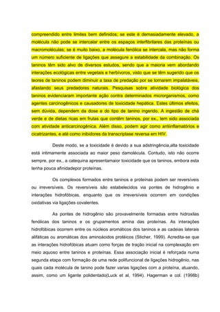 compreendido entre limites bem definidos; se este é demasiadamente elevado, a
molécula não pode se intercalar entre os espaços interfibrilares das proteínas ou
macromoléculas; se é muito baixo, a molécula fenólica se intercala, mas não forma
um número suficiente de ligações que assegure a estabilidade da combinação. Os
taninos têm sido alvo de diversos estudos, sendo que a maioria vem abordando
interações ecológicas entre vegetais e herbívoros, visto que se têm sugerido que os
teores de taninos podem diminuir a taxa de predação por se tornarem impalatáveis,
afastando seus predadores naturais. Pesquisas sobre atividade biológica dos
taninos evidenciaram importante ação contra determinados microrganismos, como
agentes carcinogênicos e causadores de toxicidade hepática. Estes últimos efeitos,
sem dúvida, dependem da dose e do tipo de tanino ingerido. A ingestão de chá
verde e de dietas ricas em frutas que contêm taninos, por ex., tem sido associada
com atividade anticarcinogênica. Além disso, podem agir como antiinflamatórios e
cicatrizantes, e até como inibidores da transcriptase reversa em HIV.
Deste modo, se a toxicidade é devido a sua adstringência,alta toxicidade
está intimamente associada ao maior peso damolécula. Contudo, isto não ocorre
sempre, por ex., a catequina apresentamaior toxicidade que os taninos, embora esta
tenha pouca afinidadepor proteínas.
Os complexos formados entre taninos e proteínas podem ser reversíveis
ou irreversíveis. Os reversíveis são estabelecidos via pontes de hidrogênio e
interações hidrofóbicas, enquanto que os irreversíveis ocorrem em condições
oxidativas via ligações covalentes.
As pontes de hidrogênio são provavelmente formadas entre hidroxilas
fenólicas dos taninos e os grupamentos amina das proteínas. As interações
hidrofóbicas ocorrem entre os núcleos aromáticos dos taninos e as cadeias laterais
alifáticas ou aromáticas dos aminoácidos protéicos (Sticher, 1999). Acredita-se que
as interações hidrofóbicas atuam como forças de tração inicial na complexação em
meio aquoso entre taninos e proteínas. Essa associação inicial é reforçada numa
segunda etapa com formação de uma rede polifuncional de ligações hidrogênio, nas
quais cada molécula de tanino pode fazer varias ligações com a proteína, atuando,
assim, como um ligante polidentado(Luck et al, 1994). Hagerman e col. (1998b)

 