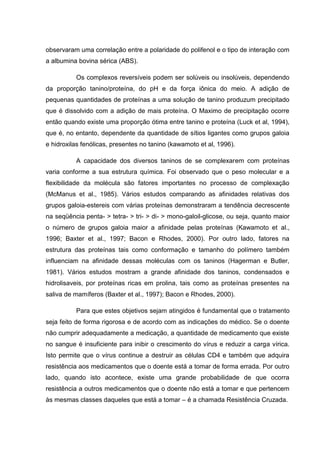 observaram uma correlação entre a polaridade do polifenol e o tipo de interação com
a albumina bovina sérica (ABS).
Os complexos reversíveis podem ser solúveis ou insolúveis, dependendo
da proporção tanino/proteína, do pH e da força iônica do meio. A adição de
pequenas quantidades de proteínas a uma solução de tanino produzum precipitado
que é dissolvido com a adição de mais proteína. O Maximo de precipitação ocorre
então quando existe uma proporção ótima entre tanino e proteína (Luck et al, 1994),
que é, no entanto, dependente da quantidade de sítios ligantes como grupos galoia
e hidroxilas fenólicas, presentes no tanino (kawamoto et al, 1996).
A capacidade dos diversos taninos de se complexarem com proteínas
varia conforme a sua estrutura química. Foi observado que o peso molecular e a
flexibilidade da molécula são fatores importantes no processo de complexação
(McManus et al., 1985). Vários estudos comparando as afinidades relativas dos
grupos galoia-estereis com várias proteínas demonstraram a tendência decrescente
na seqüência penta- > tetra- > tri- > di- > mono-galoil-glicose, ou seja, quanto maior
o número de grupos galoia maior a afinidade pelas proteínas (Kawamoto et al.,
1996; Baxter et al., 1997; Bacon e Rhodes, 2000). Por outro lado, fatores na
estrutura das proteínas tais como conformação e tamanho do polímero também
influenciam na afinidade dessas moléculas com os taninos (Hagerman e Butler,
1981). Vários estudos mostram a grande afinidade dos taninos, condensados e
hidrolisaveis, por proteínas ricas em prolina, tais como as proteínas presentes na
saliva de mamíferos (Baxter et al., 1997); Bacon e Rhodes, 2000).
Para que estes objetivos sejam atingidos é fundamental que o tratamento
seja feito de forma rigorosa e de acordo com as indicações do médico. Se o doente
não cumprir adequadamente a medicação, a quantidade de medicamento que existe
no sangue é insuficiente para inibir o crescimento do vírus e reduzir a carga vírica.
Isto permite que o vírus continue a destruir as células CD4 e também que adquira
resistência aos medicamentos que o doente está a tomar de forma errada. Por outro
lado, quando isto acontece, existe uma grande probabilidade de que ocorra
resistência a outros medicamentos que o doente não está a tomar e que pertencem
às mesmas classes daqueles que está a tomar – é a chamada Resistência Cruzada.

 