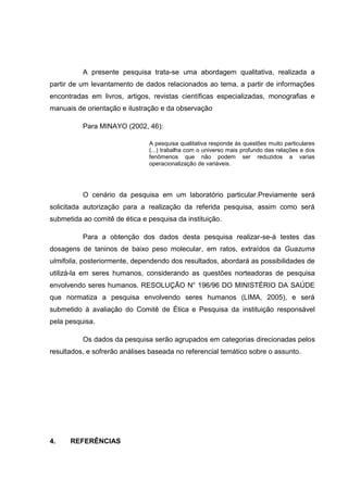 A presente pesquisa trata-se uma abordagem qualitativa, realizada a
partir de um levantamento de dados relacionados ao tema, a partir de informações
encontradas em livros, artigos, revistas científicas especializadas, monografias e
manuais de orientação e ilustração e da observação
Para MINAYO (2002, 46):
A pesquisa qualitativa responde às questões muito particulares
(...) trabalha com o universo mais profundo das relações e dos
fenômenos que não podem ser reduzidos a varias
operacionalização de variáveis.

O cenário da pesquisa em um laboratório particular.Previamente será
solicitada autorização para a realização da referida pesquisa, assim como será
submetida ao comitê de ética e pesquisa da instituição.
Para a obtenção dos dados desta pesquisa realizar-se-á testes das
dosagens de taninos de baixo peso molecular, em ratos, extraídos da Guazuma
ulmifolia, posteriormente, dependendo dos resultados, abordará as possibilidades de
utilizá-la em seres humanos, considerando as questões norteadoras de pesquisa
envolvendo seres humanos. RESOLUÇÃO N° 196/96 DO MINISTÉRIO DA SAÚDE
que normatiza a pesquisa envolvendo seres humanos (LIMA, 2005), e será
submetido à avaliação do Comitê de Ética e Pesquisa da instituição responsável
pela pesquisa.
Os dados da pesquisa serão agrupados em categorias direcionadas pelos
resultados, e sofrerão análises baseada no referencial temático sobre o assunto.

4.

REFERÊNCIAS

 