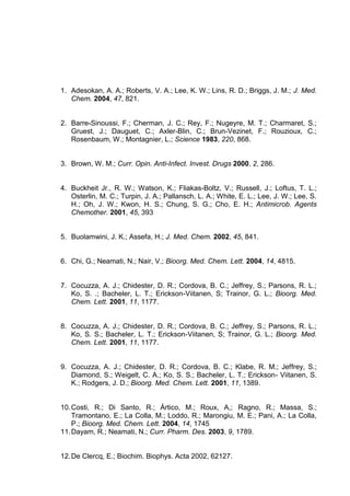 1. Adesokan, A. A.; Roberts, V. A.; Lee, K. W.; Lins, R. D.; Briggs, J. M.; J. Med.
Chem. 2004, 47, 821.

2. Barre-Sinoussi, F.; Cherman, J. C.; Rey, F.; Nugeyre, M. T.; Charmaret, S.;
Gruest, J.; Dauguet, C.; Axler-Blin, C.; Brun-Vezinet, F.; Rouzioux, C.;
Rosenbaum, W.; Montagnier, L.; Science 1983, 220, 868.

3. Brown, W. M.; Curr. Opin. Anti-Infect. Invest. Drugs 2000, 2, 286.

4. Buckheit Jr., R. W.; Watson, K.; Fliakas-Boltz, V.; Russell, J.; Loftus, T. L.;
Osterlin, M. C.; Turpin, J. A.; Pallansch, L. A.; White, E. L.; Lee, J. W.; Lee, S.
H.; Oh, J. W.; Kwon, H. S.; Chung, S. G.; Cho, E. H.; Antimicrob. Agents
Chemother. 2001, 45, 393

5. Buolamwini, J. K.; Assefa, H.; J. Med. Chem. 2002, 45, 841.

6. Chi, G.; Neamati, N.; Nair, V.; Bioorg. Med. Chem. Lett. 2004, 14, 4815.

7. Cocuzza, A. J.; Chidester, D. R.; Cordova, B. C.; Jeffrey, S.; Parsons, R. L.;
Ko, S. .; Bacheler, L. T.; Erickson-Viitanen, S; Trainor, G. L.; Bioorg. Med.
Chem. Lett. 2001, 11, 1177.

8. Cocuzza, A. J.; Chidester, D. R.; Cordova, B. C.; Jeffrey, S.; Parsons, R. L.;
Ko, S. S.; Bacheler, L. T.; Erickson-Viitanen, S; Trainor, G. L.; Bioorg. Med.
Chem. Lett. 2001, 11, 1177.

9. Cocuzza, A. J.; Chidester, D. R.; Cordova, B. C.; Klabe, R. M.; Jeffrey, S.;
Diamond, S.; Weigelt, C. A.; Ko, S. S.; Bacheler, L. T.; Erickson- Viitanen, S.
K.; Rodgers, J. D.; Bioorg. Med. Chem. Lett. 2001, 11, 1389.

10. Costi, R.; Di Santo, R.; Ártico, M.; Roux, A,; Ragno, R.; Massa, S.;
Tramontano, E.; La Colla, M.; Loddo, R.; Marongiu, M. E.; Pani, A.; La Colla,
P.; Bioorg. Med. Chem. Lett. 2004, 14, 1745
11. Dayam, R.; Neamati, N.; Curr. Pharm. Des. 2003, 9, 1789.

12. De Clercq, E.; Biochim. Biophys. Acta 2002, 62127.

 