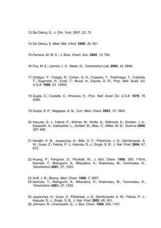 13. De Clercq, E.; J. Clin. Virol. 2001, 22, 73.

14. De Clercq, E.;Med. Mal. Infect. 2000, 30, 421.

15. Ferreira, M. M. C.; J. Braz. Chem. Soc. 2002, 13, 742.

16. Fox, M. E.; Lennon, I. C.; Meek, G.; Tetrahedron Lett. 2002, 43, 2899.

17. Goldgur, Y.; Craigie, R.; Cohen, G. H.; Fujiwara, T.; Yoshinaga, T.; Fujishita,
T.; Sugimoto, H.; Endo, T.; Murai, H.; Davies, D. R.; Proc. Natl. Acad. Sci.
U.S.A. 1999, 23, 13040.

18. Gupta, C.; Costello, C.; Khorana, H.; Proc. Natl. Acad. Sci. U.S.A. 1979, 76,
2595.

19. Gupta, S. P.; Nagappa, A. N.; Curr. Med. Chem. 2003, 10, 1843.

20. Hazuda, D. J.; Felock, P.; Witmer, M.; Wolfe, A.; Stillmock, K.; Grobler, J. A.;
Espeseth, A.; Gabryelski, L.; Schleif, W.; Blau, C.; Miller, M. D.; Science 2000,
287, 646.

21. Heralth, K. B.; Jayasuriya, H.; Bills, G. F.; Polishook, J. D.; Dombrowski, A.
W.; Guan, Z.; Felock, P. J.; Hazuda, D. J.; Singh, S. B.; J. Nat. Prod. 2004, 67,
872.

22. Huang, P.; Farquhar, D.; Plunkett, W.; J. Biol. Chem. 1990, 265, 11914;
Ikemoto, T.; Nishiguchi, A.; Mitsudera, H.; Wakimasu, M.; Tomimatsu, K.;
Tetrahedron 2001, 57, 1525.

23. Huff, J. R.; Bioorg. Med. Chem. 1999, 7, 3667.
24. Ikemoto, T.; Nishiguchi, A.; Mitsudera, H.; Wakimasu, M.; Tomimatsu, K.;
Tetrahedron 2001, 57, 1525.

25. Jayasuriya, H.; Guan, Z.; Polishook, J. D.; Dombrowski, A. W.; Felock, P. J.;
Hazuda, D. J.; Singh, S. B.; J. Nat. Prod. 2003, 66, 551.
26. Johnson, R.; Chenoweth, D.; J. Biol. Chem. 1989, 260, 7161.

 