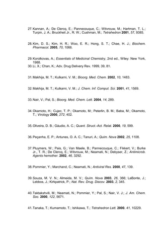 27. Kannan, A.; De Clercq, E.; Pannecouque, C.; Witvrouw, M.; Hartman, T. L.;
Turpin, J. A.; Bruckheit Jr., R. W.; Cushman, M.; Tetrahedron 2001, 57, 9385.

28. Kim, D. S.; Kim, H. R.; Woo, E. R.; Hong, S. T.; Chae, H. J.; Biochem.
Pharmacol. 2005, 70, 1066.

29. Korolkovas, A.; Essentials of Medicinal Chemistry, 2nd ed., Wiley: New York,
1988.
30. Li, X.; Chan, K.; Adv. Drug Delivery Rev. 1999, 39, 81.

31. Makhija, M. T.; Kulkarni, V. M.; Bioorg. Med. Chem. 2002, 10, 1483.

32. Makhija, M. T.; Kulkarni, V. M.; J. Chem. Inf. Comput. Sci. 2001, 41, 1569.

33. Nair, V.; Pal, S.; Bioorg. Med. Chem. Lett. 2004, 14, 289.

34. Okamoto, H.; Cujec, T. P.; Okamoto, M.; Peterlin, B. M.; Baba, M.; Okamoto,
T.; Virology 2000, 272, 402.

35. Oliveira, D. B.; Gáudio, A. C.; Quant. Struct.-Act. Relat. 2000, 19, 599.

36. Peçanha, E. P.; Antunes, O. A. C.; Tanuri, A.; Quim. Nova 2002, 25, 1108.

37. Pluymers, W.; Pais, G.; Van Maele, B.; Pannecouque, C.; Fikkert, V.; Burke
Jr., T. R.; De Clercq, E.; Witvrouw, M.; Neamati, N.; Debyser, Z.; Antimicrob.
Agents hemother. 2002, 46, 3292.

38. Pommier, Y.; Marchand, C.; Neamati, N.; Antiviral Res. 2000, 47, 139.

39. Souza, M. V. N.; Almeida, M. V.; Quím. Nova 2003, 26, 366; LaBonte, J.;
Lebbos, J.; Kirkpatrick, P.; Nat. Rev. Drug. Discov. 2003, 2, 345.

40. Taktakshvili, M.; Neamati, N.; Pommier, Y.; Pal, S.; Nair, V. J.; J. Am. Chem.
Soc. 2000, 122, 5671.

41. Tanaka, T.; Kumamoto, T.; Ishikawa, T.; Tetrahedron Lett. 2000, 41, 10229.

 