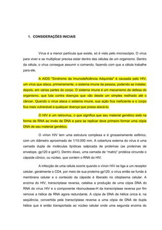 1. CONSIDERAÇÕES INICIAIS

Vírus é a menor partícula que existe, só é visto pelo microscópio. O vírus
para viver e se multiplicar precisa estar dentro das células de um organismo. Dentro
da célula, o vírus consegue assumir o comando, fazendo com que a célula trabalhe
para ele.
A AIDS "Síndrome da Imunodeficiência Adquirida" é causada pelo HIV,
um vírus que ataca, primeiramente, o sistema imune da pessoa, podendo se instalar,
depois, em várias partes do corpo. O sistema imune é um mecanismo de defesa do
organismo, que luta contra doenças que vão desde um simples resfriado até o
câncer. Quando o vírus ataca o sistema imune, sua ação fica ineficiente e o corpo
fica mais vulnerável a qualquer doença que possa atacá-lo.
O HIV é um retrovírus, o que significa que seu material genético está na
forma de RNA ao invés de DNA e para se replicar deve primeiro formar uma cópia
DNA de seu material genético.
O vírion HIV tem uma estrutura complexa e é grosseiramente esférico,
com um diâmetro aproximado de 1/10.000 mm. A cobertura externa do vírus é uma
camada dupla de moléculas lipídicas salpicada de proteínas (as proteínas de
envelope, gp120 e gp41). Dentro disso, uma camada de “matriz” protéica circunde o
cápside cônico, ou núcleo, que contém o RNA do HIV.
A infecção de uma célula ocorre quando o vírion HIV se liga a um receptor
celular, geralmente o CD4, por meio de sua proteína gp120; o vírus então se funde à
membrana celular e o conteúdo da cápside é liberado no citoplasma celular. A
enzima do HIV, transcriptase reversa, catalisa a produção de uma cópia DNA do
RNA do vírus HIV e o componente ribonuclease-H da transcriptase reversa por fim
remove a hélice de RNA agora redundante. A cópia de DNA de hélice única é, na
seqüência, convertida pela transcriptase reversa a uma cópia de DNA de dupla
hélice que é então transportada ao núcleo celular onde uma segunda enzima do

 