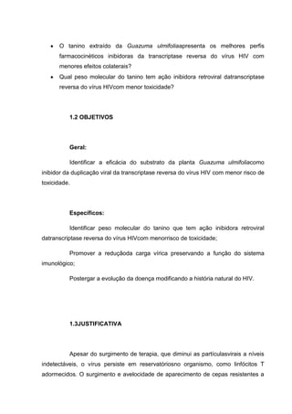 O tanino extraído da Guazuma ulmifoliaapresenta os melhores perfis
farmacocinéticos inibidoras da transcriptase reversa do vírus HIV com
menores efeitos colaterais?
Qual peso molecular do tanino tem ação inibidora retroviral datranscriptase
reversa do vírus HIVcom menor toxicidade?

1.2 OBJETIVOS

Geral:
Identificar a eficácia do substrato da planta Guazuma ulmifoliacomo
inibidor da duplicação viral da transcriptase reversa do vírus HIV com menor risco de
toxicidade.

Específicos:
Identificar peso molecular do tanino que tem ação inibidora retroviral
datranscriptase reversa do vírus HIVcom menorrisco de toxicidade;
Promover a reduçãoda carga vírica preservando a função do sistema
imunológico;
Postergar a evolução da doença modificando a história natural do HIV.

1.3JUSTIFICATIVA

Apesar do surgimento de terapia, que diminui as partículasvirais a níveis
indetectáveis, o vírus persiste em reservatóriosno organismo, como linfócitos T
adormecidos. O surgimento e avelocidade de aparecimento de cepas resistentes a

 