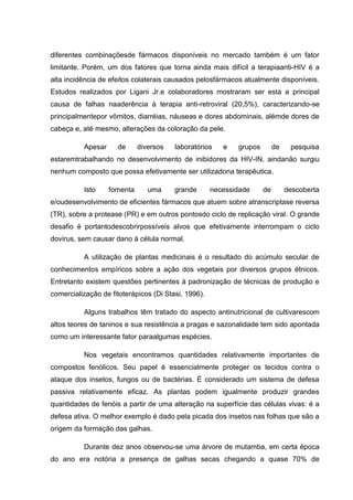 diferentes combinaçõesde fármacos disponíveis no mercado também é um fator
limitante. Porém, um dos fatores que torna ainda mais difícil a terapiaanti-HIV é a
alta incidência de efeitos colaterais causados pelosfármacos atualmente disponíveis.
Estudos realizados por Ligani Jr.e colaboradores mostraram ser esta a principal
causa de falhas naaderência à terapia anti-retroviral (20,5%), caracterizando-se
principalmentepor vômitos, diarréias, náuseas e dores abdominais, alémde dores de
cabeça e, até mesmo, alterações da coloração da pele.
Apesar

de

diversos

laboratórios

e

grupos

de

pesquisa

estaremtrabalhando no desenvolvimento de inibidores da HIV-IN, aindanão surgiu
nenhum composto que possa efetivamente ser utilizadona terapêutica.
Isto

fomenta

uma

grande

necessidade

de

descoberta

e/oudesenvolvimento de eficientes fármacos que atuem sobre atranscriptase reversa
(TR), sobre a protease (PR) e em outros pontosdo ciclo de replicação viral. O grande
desafio é portantodescobrirpossíveis alvos que efetivamente interrompam o ciclo
dovírus, sem causar dano à célula normal.
A utilização de plantas medicinais é o resultado do acúmulo secular de
conhecimentos empíricos sobre a ação dos vegetais por diversos grupos étnicos.
Entretanto existem questões pertinentes à padronização de técnicas de produção e
comercialização de fitoterápicos (Di Stasi, 1996).
Alguns trabalhos têm tratado do aspecto antinutricional de cultivarescom
altos teores de taninos e sua resistência a pragas e sazonalidade tem sido apontada
como um interessante fator paraalgumas espécies.
Nos vegetais encontramos quantidades relativamente importantes de
compostos fenólicos. Seu papel é essencialmente proteger os tecidos contra o
ataque dos insetos, fungos ou de bactérias. É considerado um sistema de defesa
passiva relativamente eficaz. As plantas podem igualmente produzir grandes
quantidades de fenóis a partir de uma alteração na superfície das células vivas: é a
defesa ativa. O melhor exemplo é dado pela picada dos insetos nas folhas que são a
origem da formação das galhas.
Durante dez anos observou-se uma árvore de mutamba, em certa época
do ano era notória a presença de galhas secas chegando a quase 70% de

 