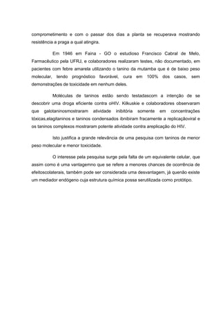 comprometimento e com o passar dos dias a planta se recuperava mostrando
resistência a praga a qual atingira.
Em 1946 em Faina - GO o estudioso Francisco Cabral de Melo,
Farmacêutico pela UFRJ, e colaboradores realizaram testes, não documentado, em
pacientes com febre amarela utilizando o tanino da mutamba que é de baixo peso
molecular, tendo prognóstico favorável, cura em 100% dos casos, sem
demonstrações de toxicidade em nenhum deles.
Moléculas de taninos estão sendo testadascom a intenção de se
descobrir uma droga eficiente contra oHIV. Kilkuskie e colaboradores observaram
que

galotaninosmostraram

atividade

inibitória

somente

em

concentrações

tóxicas,elagitaninos e taninos condensados ibnibiram fracamente a replicaçãoviral e
os taninos complexos mostraram potente atividade contra areplicação do HIV.
Isto justifica a grande relevância de uma pesquisa com taninos de menor
peso molecular e menor toxicidade.
O interesse pela pesquisa surge pela falta de um equivalente celular, que
assim como é uma vantagemno que se refere a menores chances de ocorrência de
efeitoscolaterais, também pode ser considerada uma desvantagem, já quenão existe
um mediador endógeno cuja estrutura química possa serutilizada como protótipo.

 