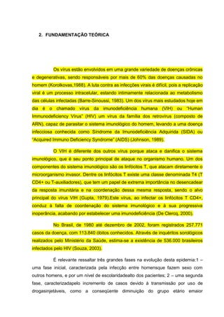 2. FUNDAMENTAÇÃO TEÓRICA

Os vírus estão envolvidos em uma grande variedade de doenças crônicas
e degenerativas, sendo responsáveis por mais de 60% das doenças causadas no
homem (Korolkovas,1988). A luta contra as infecções virais é difícil, pois a replicação
viral é um processo intracelular, estando intimamente relacionada ao metabolismo
das células infectadas (Barre-Sinoussi, 1983). Um dos vírus mais estudados hoje em
dia é o chamado vírus da imunodeficiência humana (VIH) ou “Human
Immunodeficiency Vírus” (HIV) um vírus da família dos retrovírus (composto de
ARN), capaz de parasitar o sistema imunológico do homem, levando a uma doença
infecciosa conhecida como Síndrome da Imunodeficiência Adquirida (SIDA) ou
“Acquired Immuno Deficiency Syndrome” (AIDS) (Johnson, 1989).
O VIH é diferente dos outros vírus porque ataca e danifica o sistema
imunológico, que é seu ponto principal de ataque no organismo humano. Um dos
componentes do sistema imunológico são os linfócitos T, que atacam diretamente o
microorganismo invasor. Dentre os linfócitos T existe uma classe denominada T4 (T
CD4+ ou T-auxiliadores), que tem um papel de extrema importância no desencadear
da resposta imunitária e na coordenação dessa mesma resposta, sendo o alvo
principal do vírus VIH (Gupta, 1979).Este vírus, ao infectar os linfócitos T CD4+,
conduz à falta de coordenação do sistema imunológico e à sua progressiva
inoperância, acabando por estabelecer uma imunodeficiência (De Clercq, 2000).
No Brasil, de 1980 até dezembro de 2002, foram registrados 257.771
casos da doença, com 113.840 óbitos conhecidos. Através de inquéritos sorológicos
realizados pelo Ministério da Saúde, estima-se a existência de 536.000 brasileiros
infectados pelo HIV (Souza, 2003).
É relevante ressaltar três grandes fases na evolução desta epidemia:1 –
uma fase inicial, caracterizada pela infecção entre homensque fazem sexo com
outros homens, e por um nível de escolaridadealto dos pacientes; 2 – uma segunda
fase, caracterizadapelo incremento de casos devido à transmissão por uso de
drogasinjetáveis, como a conseqüente diminuição do grupo etário emaior

 