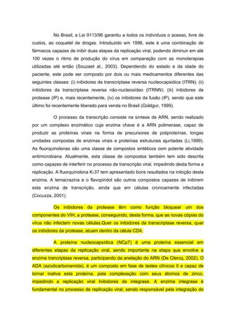 No Brasil, a Lei 9113/96 garantiu a todos os indivíduos o acesso, livre de
custos, ao coquetel de drogas. Introduzido em 1996, este é uma combinação de
fármacos capazes de inibir duas etapas da replicação viral, podendo diminuir em até
100 vezes o ritmo de produção do vírus em comparação com as monoterapias
utilizadas até então (Souzaet al., 2003). Dependendo do estado e da idade do
paciente, este pode ser composto por dois ou mais medicamentos diferentes das
seguintes classes: (i) inibidores de transcriptase reversa nucleocapsidica (ITRN); (ii)
inibidores da transcriptase reversa não-nucleosídeo (ITRNN); (iii) inibidores de
protease (IP) e, mais recentemente, (iv) os inibidores da fusão (IP), sendo que este
último foi recentemente liberado para venda no Brasil (Goldgur, 1999).
O processo da transcrição consiste na síntese de ARN, sendo realizado
por um complexo enzimático cuja enzima chave é a ARN polimerase, capaz de
produzir as proteínas virais na forma de precursores de poliproteínas, longas
unidades compostas de enzimas virais e proteínas estruturais ajuntadas (Li,1999).
As fluorquinolonas são uma classe de compostos sintéticos com potente atividade
antimicrobiana. Atualmente, esta classe de compostos também tem sido descrita
como capazes de interferir no processo de transcrição viral, impedindo desta forma a
replicação. A fluorquinolona K-37 tem apresentado bons resultados na inibição desta
enzima. A temacrazina e o flavopiridol são outros compostos capazes de inibirem
esta enzima de transcrição, ainda que em células cronicamente infectadas
(Cocuzza, 2001).
Os inibidores da protease têm como função bloquear um dos
componentes do VIH, a protease, conseguindo, desta forma, que as novas cópias do
vírus não infectem novas células.Quer os inibidores da transcriptase reversa, quer
os inibidores da protease, atuam dentro da célula CD4.
A proteína nucleocapsídica (NCp7) é uma proteína essencial em
diferentes etapas da replicação viral, sendo importante na etapa que envolve a
enzima trancriptase reversa, participando da anelação do ARN (De Clercq, 2002). O
ADA (azodicarbonamida), é um composto em fase de testes clínicos II e capaz de
tornar inativa esta proteína, pela complexação com seus átomos de zinco,
impedindo a replicação viral Inibidores de integrase. A enzima integrase é
fundamental no processo de replicação viral, sendo responsável pela integração do

 