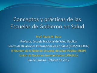 Prof. Paulo M. Buss
         Profesor, Escuela Nacional de Salud Pública
Centro de Relaciones Internacionales en Salud (CRIS/FIOCRUZ)
  II Reunión de la Rede de Escuelas de Salud Pública (RESP)
        Unión de Naciones Suramericanas (UNASUL)
               Rio de Janeiro, Octubre de 2012
 