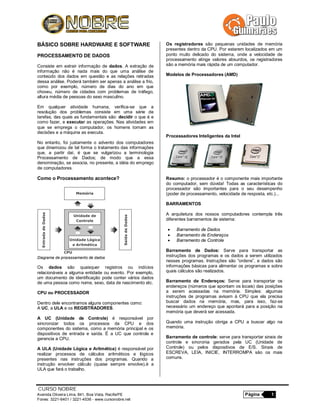 CURSO NOBRE
Avenida Oliveira Lima, 841, Boa Vista, Recife/PE Página 1
Fones: 3221-6401 / 3221-4536 - www.cursonobre.net
BÁSICO SOBRE HARDWARE E SOFTWARE
PROCESSAMENTO DE DADOS
Consiste em extrair informação de dados. A extração de
informação não é nada mais do que uma análise de
conteúdo dos dados em questão e as relações retiradas
dessa análise. Poderá também ser apenas a análise a frio,
como por exemplo, número de dias do ano em que
choveu, número de cidades com problemas de tráfego,
altura média de pessoas do sexo masculino.
Em qualquer atividade humana, verifica-se que a
resolução dos problemas consiste em uma série de
tarefas, das quais as fundamentais são: decidir o que é e
como fazer, e executar as operações. Nas atividades em
que se emprega o computador, os homens tomam as
decisões e a máquina as executa.
No entanto, foi justamente o advento dos computadores
que dinamizou de tal forma o tratamento das informações
que, a partir daí, é que se vulgarizou a terminologia
Processamento de Dados; de modo que a essa
denominação, se associa, no presente, a idéia do emprego
de computadores.
Como o Processamento acontece?
Diagrama de processamento de dados
Os dados são quaisquer registros ou indícios
relacionáveis a alguma entidade ou evento. Por exemplo,
um documento de identificação pode conter vários dados
de uma pessoa como nome, sexo, data de nascimento etc.
CPU ou PROCESSADOR
Dentro dele encontramos alguns componentes como:
A UC, a ULA e os REGISTRADORES.
A UC (Unidade de Controle) é responsável por
sincronizar todos os processos da CPU e dos
componentes do sistema, como a memória principal e os
dispositivos de entrada e saída. É a UC que controla e
gerencia a CPU.
A ULA (Unidade Lógica e Aritmética) é responsável por
realizar processos de cálculos aritméticos e lógicos
presentes nas instruções dos programas. Quando a
instrução envolver cálculo (quase sempre envolve),é a
ULA que fará o trabalho.
Os registradores são pequenas unidades de memória
presentes dentro da CPU. Por estarem localizados em um
ponto muito delicado do sistema, onde a velocidade de
processamento atinge valores absurdos, os registradores
são a memória mais rápida de um computador.
Modelos de Processadores (AMD)
Processadores Inteligentes da Intel
Resumo: o processador é o componente mais importante
do computador, sem dúvida! Todas as características do
processador são importantes para o seu desempenho
(poder de processamento, velocidade de resposta, etc.)...
BARRAMENTOS
A arquitetura dos nossos computadores contempla três
diferentes barramentos de sistema:
 Barramento de Dados
 Barramento de Endereços
 Barramento de Controle
Barramento de Dados: Serve para transportar as
instruções dos programas e os dados a serem utilizados
nesses programas. Instruções são “ordens”, e dados são
informações básicas para alimentar os programas e sobre
quais cálculos são realizados.
Barramento de Endereços: Serve para transportar os
endereços (números que apontam os locais) das posições
a serem acessadas na memória. Simples: algumas
instruções de programas avisam à CPU que ela precisa
buscar dados na memória, mas, para isso, faz-se
necessário um endereço que apontará para a posição na
memória que deverá ser acessada.
Quando uma instrução obriga a CPU a buscar algo na
memória.
Barramento de controle: serve para transportar sinais de
controle e sincronia gerados pela UC (Unidade de
Controle) ou pelos dispositivos de E/S. Sinais de
ESCREVA, LEIA, INICIE, INTERROMPA são os mais
comuns.
 