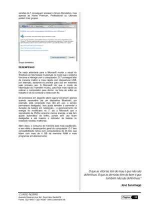 CURSO NOBRE
Avenida Oliveira Lima, 841, Boa Vista, Recife/PE Página 16
Fones: 3221-6401 / 3221-4536 - www.cursonobre.net
versões do 7 conseguem acessar o Grupo Doméstico, mas
apenas as Home Premium, Professional ou Ultimate
podem criar grupos.
Grupo doméstico
DESEMPENHO
De nada adiantaria para a Microsoft mudar o visual do
Windows se não fizesse mudanças no modo que o sistema
funciona e interage com o computador. O 7 consegue lidar
de maneira melhor e mais rápida com dispositivos USB,
por exemplo, deixando-os prontos para uso em instantes
pela primeira vez. A Microsoft diz que o modo de
hibernação do 7 também mudou, para ficar mais rápido ao
colocar o computador para dormir, na hora de voltar ao
trabalho e de se conectar a redes sem fio.
Os processos em segundo plano agora funcionam apenas
quando necessário (se um dispositivo Bluetooth, por
exemplo, está conectado mas não em uso, o serviço
permanece desligado). Isso ajuda também a aumentar a
duração da bateria em notebooks - o gerenciamento de
energia foi modificado no 7: diz a Microsoft que a
reprodução de DVDs consome menos energia, a tela tem
ajuste automático de brilho, portas sem uso ficam
desligadas e até mesmo o indicador de bateria no
notebook recebeu melhorias.
Além disso, o consumo de memória está mais equilibrado,
e isso afeta o desempenho geral do computador. O 7 tem
compatibilidade nativa com computadores de 64 bits, que
lidam com mais de 4 GB de memória RAM e mais
programas simultaneamente.
O que as vitórias têm de mau é que não são
definitivas. O que as derrotas têm de bom é que
também não são definitivas.”
José Saramago
 
