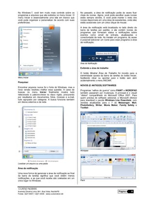 CURSO NOBRE
Avenida Oliveira Lima, 841, Boa Vista, Recife/PE Página 8
Fones: 3221-6401 / 3221-4536 - www.cursonobre.net
No Windows 7, você tem muito mais controle sobre os
programas e arquivos que são exibidos no menu Iniciar. O
menu Iniciar é essencialmente uma tela em branco que
você pode organizar e personalizar de acordo com suas
preferências.
Menu Iniciar
Pesquisar
Encontrar arquivos nunca foi o forte do Windows, mas a
nova versão resolveu melhor essa questão. A caixa de
buscas no menu Iniciar finalmente mostra tudo
relacionado à palavra-chave no disco rígido, procurando
por resultados em documentos, fotos, músicas e e-mail,
tudo agrupado por categoria. A busca funciona também
em discos externos e de rede.
Localizar um arquivo ou uma pasta
Área de notificação
Uma nova forma de gerenciar a área de notificação ao final
da barra de tarefas significa que você obtém menos
notificações, e as que você recebe são coletadas em um
único lugar no Windows.
No passado, a área de notificação podia às vezes ficar
cheia de ícones. Agora, você pode escolher quais ícones
estão sempre visíveis. E você pode manter o resto dos
ícones disponíveis em uma área de excedentes, onde eles
estão acessíveis com um único clique de mouse.
A área de notificação está localizada no lado direito da
barra de tarefas por padrão, e ela contém ícones de
programas que fornecem status e notificações sobre
eventos como email de entrada, atualizações e
conectividade de rede. Ao instalar um programa, às vezes
é possível adicionar um ícone para esse programa à área
de notificação.
Área de Notificação
Exibindo a área de trabalho
O botão Mostrar Área de Trabalho foi movido para a
extremidade oposta da barra de tarefas do botão Iniciar,
facilitando clicar ou apontar para o botão sem abrir
acidentalmente o menu INICIAR.
NOVOS (E ANTIGOS) SOFTWARES
Programas “velhos de guerra” como PAINT e WORDPAD
também passaram por mudanças. A principal é o visual
“ribbon” compartilhado do Microsoft Office 2007. Para
quem precisa de software adicional, a Microsoft oferece
para download o pacote Windows Live Essentials, com
versões atualizadas para o 7 do Messenger, Mail,
PhotoGallery, Writer, Movie Maker, Family Safety e
Toolbar.
Wordpad
Paint
 