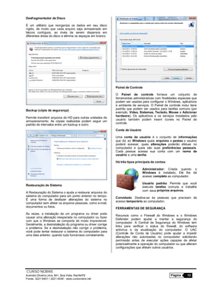 CURSO NOBRE
Avenida Oliveira Lima, 841, Boa Vista, Recife/PE Página 12
Fones: 3221-6401 / 3221-4536 - www.cursonobre.net
Desfragmentador de Disco
É um utilitário que reorganiza os dados em seu disco
rígido, de modo que cada arquivo seja armazenado em
blocos contíguos, ao invés de serem dispersos em
diferentes áreas do disco e elimina os espaços em branco.
Backup (cópia de segurança)
Permite transferir arquivos do HD para outras unidades de
armazenamento. As cópias realizadas podem seguir um
padrão de intervalos entre um backup e outro.
Restauração do Sistema
A Restauração do Sistema o ajuda a restaurar arquivos do
sistema do computador para um ponto anterior no tempo.
É uma forma de desfazer alterações do sistema no
computador sem afetar os arquivos pessoais, como e-mail,
documentos ou fotos.
Às vezes, a instalação de um programa ou driver pode
causar uma alteração inesperada no computador ou fazer
com que o Windows se comporte de modo imprevisível.
Geralmente, a desinstalação do programa ou driver corrige
o problema. Se a desinstalação não corrigir o problema,
você pode tentar restaurar o sistema do computador para
uma data anterior, quando tudo funcionava corretamente.
Painel de Controle
O Painel de controle fornece um conjunto de
ferramentas administrativas com finalidades especiais que
podem ser usadas para configurar o Windows, aplicativos
e ambiente de serviços. O Painel de controle inclui itens
padrão que podem ser usados para tarefas comuns (por
exemplo, Vídeo, Sistemas, Teclado, Mouse e Adicionar
hardware). Os aplicativos e os serviços instalados pelo
usuário também podem inserir ícones no Painel de
controle.
Conta de Usuário
Uma conta de usuário é o conjunto de informações
que diz ao Windows quais arquivos e pastas o usuário
poderá acessar, quais alterações poderão efetuar no
computador e quais são suas preferências pessoais.
Cada pessoa acessa sua conta com um nome de
usuário e uma senha.
Há três tipos principais de contas:
Administrador: Criada quando o
Windows é instalado, Ele lhe dá
acesso completo ao computador.
Usuário padrão: Permite que você
execute tarefas comuns e trabalhe
com seus próprios arquivos.
Convidado: Destina-se às pessoas que precisam de
acesso temporário ao computador.
FERRAMENTAS DE SEGURANÇA
Recursos como o Firewall do Windows e o Windows
Defender podem ajudar a manter a segurança do
computador. A Central de Segurança do Windows tem
links para verificar o status do firewall, do software
antivírus e da atualização do computador. O UAC
(Controle de Conta de Usuário) pode ajudar a impedir
alterações não autorizadas no computador solicitando
permissão antes de executar ações capazes de afetar
potencialmente a operação do computador ou que alteram
configurações que afetam outros usuários.
 