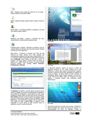 CURSO NOBRE
Avenida Oliveira Lima, 841, Boa Vista, Recife/PE Página 14
Fones: 3221-6401 / 3221-4536 - www.cursonobre.net
Mail - Organize suas contas de email em um só lugar -
mesmo quando você estiver offline.
Writer - Redija seu blog, adicione fotos e vídeos e poste na
Web.
Movie Maker - Crie filmes perfeitos e publique-os na web
com apenas alguns cliques.
Windows Live Mesh - Acesse o conteúdo dos seus
computadores de praticamente qualquer lugar.
Proteção para a Família - Gerencie e monitore o que as
crianças fazem na internet, para que elas possam navegar
na web com mais segurança.
Além disso, o Windows 7 funciona com PCs de tela
sensível ao toque (existe uma nova geração de
computadores chegando às lojas para o lançamento). O 7
é o primeiro sistema operacional da Microsoft compatível
com multitoque. Dois toques na tela dão o zoom na
imagem, um toque salva o arquivo como se fosse um
clique com o botão direito do mouse. O recurso Touch
funciona apenas nas versões Home Premium,
Professional e Ultimate.
O Windows 7 melhora e amplia alguns recursos que já
vinham no Vista. Os modos de organização do desktop e
das janelas foi modificado e conta agora com três novas
maneiras de botar ordem na casa com poucos comandos:
Aero Shake (encoste na barra superior de qualquer janela
e mova o mouse para mostrar a área de trabalho), Aero
Snap (leve uma janela para os lados e ela se encaixa em
uma região da tela) e Aero Peek (o pequeno ícone
retangular no canto direito da tela esconde todas as
janelas ao mover o mouse sobre ela).
Aero Shake
Aero Snap
A Microsoft também mudou um pouco o modo de
organizar arquivos no PC. Cada usuário tem a sua
Biblioteca e, dentro dela, estão os documentos, imagens,
músicas e vídeos de cada conta cadastrada na máquina. A
barra de tarefas, na parte inferior da tela, também foi
modificada. Agora mostra ícones maiores e, ao mover o
mouse sobre uma delas, estão as miniaturas de cada
página – incluindo vídeos, que continuam sendo
reproduzidos.
Aero Peek
Para quem gosta de um fundo novo de tela, o Windows 7
alterna imagens dos temas de tempos em tempos, e a
personalização da área de trabalho envolve a
 