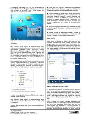 CURSO NOBRE
Avenida Oliveira Lima, 841, Boa Vista, Recife/PE Página 15
Fones: 3221-6401 / 3221-4536 - www.cursonobre.net
transparência das janelas, sua cor, sons e descanso de
tela. E, finalmente, os Gadgets, aplicativos com serviços
que surgiram no Windows Vista, agora podem ser
colocados em qualquer canto da tela.
Gadgets
Bibliotecas
Uma biblioteca reúne arquivos de diferentes locais e os
exibe em uma única coleção, sem os mover de onde estão
armazenados. Existem quatro bibliotecas padrão
(Documentos, Músicas, Imagens e Vídeos), mas você
pode criar novas bibliotecas para outras coleções. As
bibliotecas Documentos, Músicas e Imagens são exibidas
no menu Iniciar por padrão. Como outros itens no menu
Iniciar, você pode adicionar ou remover bibliotecas ou
personalizar sua aparência.
Nas versões anteriores do Windows, o gerenciamento de
arquivos significava organizá-los em pastas e subpastas
diferentes. Nesta versão do Windows, você pode usar
também bibliotecas para organizar e acessar arquivos,
independentemente de onde eles estejam armazenados.
O painel de navegação mostrando a Biblioteca de imagens
com três pastas incluídas
Uma biblioteca reúne arquivos de diferentes locais e os
exibe em uma única coleção, sem os mover de onde estão
armazenados.
Seguem algumas ações que podem ser executadas com
bibliotecas:
 Criar uma nova biblioteca. Existem quatro bibliotecas
padrão (Documentos, Músicas, Imagens e Vídeos), mas
você pode criar novas bibliotecas para outras coleções.
 Organizar itens por pasta, data e outras propriedades.
Os itens em uma biblioteca podem ser organizados de
diferentes maneiras, usando o menu Organizar por,
localizado no painel de bibliotecas (acima da lista de
arquivos) de qualquer biblioteca aberta. Por exemplo, você
pode organizar sua biblioteca de músicas por artista para
encontrar rapidamente uma música de um determinado
artista.
 Incluir ou remover uma pasta. As bibliotecas reúnem
conteúdo a partir das pastas incluídas ou dos locais de
bibliotecas.
 Alterar o local de salvamento padrão. O local de
salvamento padrão determina onde um item é armazenado
quando é copiado, movido ou salvo na biblioteca.
JUMP LISTS
Jump Lists, ou Listas de Saltos, são listas de itens
recentes, como arquivos, pastas ou sites, organizados pelo
programa que você usa para abri-los. Além de poder abrir
os itens recentes usando uma Lista de Saltos, você pode
também fixar itens favoritos em uma Lista de Saltos, para
que possa acessar facilmente os programas e arquivos
que usa todos os dias.
Listas de Saltos (Jump Lists)
REDES E GRUPOS DE TRABALHO
O gerenciamento de redes no Windows 7 tornou mais fácil
ver e se conectar aos pontos de acesso. Um painel de
redes disponíveis aparece no canto inferior direito da tela e
mostra o que estiver disponível: Wi-Fi, modems 3G, redes
VPN e até mesmo celulares que podem ser utilizados
como modem. Para conectar, basta clicar e navegar na
web.
Outra novidade bem-vinda é o Grupo Doméstico, que
facilita o trabalho de compartilhar arquivos e impressoras
em uma rede doméstica. Basta ligar dois ou mais
computadores com Windows 7 e o Grupo Doméstico vai
compartilhar as bibliotecas de documentos, fotos, músicas
e vídeos, em um ambiente protegido por senha. Todas as
 
