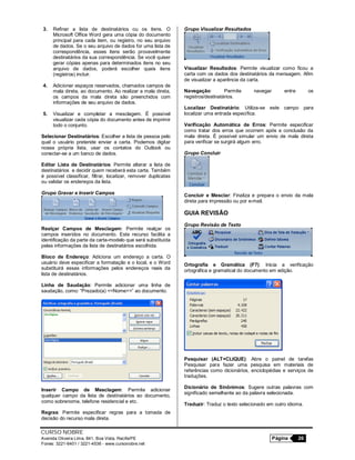 CURSO NOBRE
Avenida Oliveira Lima, 841, Boa Vista, Recife/PE Página 26
Fones: 3221-6401 / 3221-4536 - www.cursonobre.net
3. Refinar a lista de destinatários ou os itens. O
Microsoft Office Word gera uma cópia do documento
principal para cada item, ou registro, no seu arquivo
de dados. Se o seu arquivo de dados for uma lista de
correspondência, esses itens serão provavelmente
destinatários da sua correspondência. Se você quiser
gerar cópias apenas para determinados itens no seu
arquivo de dados, poderá escolher quais itens
(registros) incluir.
4. Adicionar espaços reservados, chamados campos de
mala direta, ao documento. Ao realizar a mala direta,
os campos da mala direta são preenchidos com
informações de seu arquivo de dados.
5. Visualizar e completar a mesclagem. É possível
visualizar cada cópia do documento antes de imprimir
todo o conjunto.
Selecionar Destinatários: Escolher a lista de pessoa pelo
qual o usuário pretende enviar a carta. Podemos digitar
nossa própria lista, usar os contatos do Outlook ou
conectar-se a um banco de dados.
Editar Lista de Destinatários: Permite alterar a lista de
destinatários e decidir quem receberá esta carta. Também
é possível classificar, filtrar, localizar, remover duplicatas
ou validar os endereços da lista.
Grupo Gravar e Inserir Campos
Realçar Campos de Mesclagem: Permite realçar os
campos inseridos no documento. Este recurso facilita a
identificação da parte da carta-modelo que será substituída
pelas informações da lista de destinatários escolhida.
Bloco de Endereço: Adiciona um endereço a carta. O
usuário deve especificar a formatação e o local, e o Word
substituirá essas informações pelos endereços reais da
lista de destinatários.
Linha de Saudação: Permite adicionar uma linha de
saudação, como: “Prezado(a) <<Nome>>” ao documento.
Inserir Campo de Mesclagem: Permite adicionar
qualquer campo da lista de destinatários ao documento,
como sobrenome, telefone residencial e etc.
Regras: Permite especificar regras para a tomada de
decisão do recurso mala direta.
Grupo Visualizar Resultados
Visualizar Resultados: Permite visualizar como ficou a
carta com os dados dos destinatários da mensagem. Afim
de visualizar a aparência da carta.
Navegação: Permite navegar entre os
registros/destinatários.
Localizar Destinatário: Utiliza-se este campo para
localizar uma entrada específica.
Verificação Automática de Erros: Permite especificar
como tratar dos erros que ocorrem após a conclusão da
mala direta. É possível simular um envio de mala direta
para verificar se surgirá algum erro.
Grupo Concluir
Concluir e Mesclar: Finaliza e prepara o envio da mala
direta para impressão ou por e-mail.
GUIA REVISÃO
Grupo Revisão de Texto
Ortografia e Gramática (F7): Inicia a verificação
ortográfica e gramatical do documento em edição.
Pesquisar (ALT+CLIQUE): Abre o painel de tarefas
Pesquisar para fazer uma pesquisa em materiais de
referências como dicionários, enciclopédias e serviços de
traduções.
Dicionário de Sinônimos: Sugere outras palavras com
significado semelhante ao da palavra selecionada.
Traduzir: Traduz o texto selecionado em outro idioma.
 