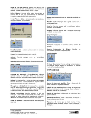 CURSO NOBRE
Avenida Oliveira Lima, 841, Boa Vista, Recife/PE Página 27
Fones: 3221-6401 / 3221-4536 - www.cursonobre.net
Dicas de Tela de Tradução: Habilita um recurso que
exibe uma dica de tela que traduz para outro idioma as
palavras sobre as quais o usuário pausa o cursor.
Definir Idiomas: Permite definir outro idioma para a
palavra afim de que seja possível fazer a verificação
ortográfica e gramatical do texto selecionado.
Contar Palavras: Saber o número de palavras, caracteres,
parágrafos e linhas do documento.
Grupo Comentários
Novo Comentário : Adiciona um comentário no texto ou
objeto selecionado.
Excluir: Permite excluir o comentário inserido.
Anterior: Permite navegar entre os comentários
anteriores.
Próximo: Permite navegar entre os próximos comentários.
Grupo Controle
Controle de Alterações (CTRL+SHIFT+E): Permite
controlar todas as alterações feitas no documento,
incluindo inserções, exclusões e alterações de formatação.
Balões: Permite escolher a forma de mostrar as revisões
feitas no documento. É possível exibir em pequeno balões
na margem direita ou no próprio documento.
Marcação na exibição final: Permite escolher a forma de
exibir as alterações propostas no documento. Final: Exibe
o documento com todas as alterações propostas. Original:
Exibe o documento sem as alterações propostas.
Mostrar marcadores: Permite escolher o tipo de
marcação a ser exibido no documento. O usuário pode
mostrar ou ocultar comentários, inserções e exclusões,
alterações de formatação e outros tipos de marcações.
Painel de Revisão: Exibe as marcações em uma janela
separada.
Grupo Alterações
Aceitar: Permite aceitar todas as alterações sugeridas no
arquivo.
Rejeitar: Rejeita a alteração atual sugerida e passa para a
próxima alteração.
Anterior: Permite navegar até a modificação anterior
realizada no documento.
Próximo: Permite navegar até a próxima modificação
realizada no documento.
Grupo Comparar
Comparar: Comparar ou combinar várias versões do
arquivo.
Mostrar Documentos de Origem: Escolher os
documentos de origem a serem exibidos.
Grupo Proteger
Proteger Documento: Permite restringir a maneira como
os usuários possam acessar o documento. É possível
restringir formatação e edição.
GUIA EXIBIÇÃO
Grupo Modos de Exibição de Documento
Layout de Impressão (padrão): Exibe o documento do
modo como ficará na página impressa.
Layout em Tela Inteira: Maximiza o painel de visualização
do documento aumentando o espaço disponível para a
leitura ou inserção de comentários.
Layout da Web: Exibe o documento do modo como uma
página da Web.
Estrutura de Tópicos: Exibe o documento por tópicos e
ferramentas correspondentes.
Rascunho: O mesmo que o modo normal. Certos
elementos da tela não serão exibidos, como Cabeçalhos e
Rodapés.
 
