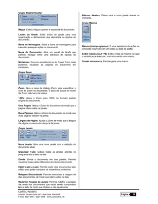 CURSO NOBRE
Avenida Oliveira Lima, 841, Boa Vista, Recife/PE Página 28
Fones: 3221-6401 / 3221-4536 - www.cursonobre.net
Grupo Mostrar/Ocultar
Régua: Exibe a régua superior e esquerda do documento.
Linhas de Grade: Exibe linhas de grade para uma
organização e alinhamento dos elementos ou objetos do
documento.
Barra de Mensagens: Exibe a barra de mensagens para
executar quaisquer ações no documento.
Mapa do Documento: Abre um painel de tarefa que
permite navegar entre uma estrutura de tópicos do
documento.
Miniaturas: Recurso semelhante ao do Power Point, onde
podemos visualizar as páginas do documento em
miniaturas.
Grupo Zoom
Zoom: Abre a caixa de diálogo Zoom para especificar o
nível de Zoom no documento. É possível ajustar os níveis
de Zoom pela barra de status.
100%: Altera o Zoom para 100% no formato padrão
original do documento.
Uma Página: Altera o Zoom do documento de modo que a
página inteira caiba na janela.
Duas Páginas: Altera o Zoom do documento de modo que
duas páginas caibam na janela.
Largura da Página: Ajusta o Zoom de modo que a largura
da página corresponda a largura da janela.
Grupo Janela
Nova Janela: Abre uma nova janela com a exibição do
documento atual.
Organizar Tudo: Coloca todas as janelas abertas no
programa lado a lado na tela.
Dividir: Divide o documento em dois painéis. Permite
visualizar duas partes diferentes do mesmo documento.
Exibir Lado a Lado: Permite exibir dois documentos lado
a lado para poder comparar os respectivos conteúdos.
Rolagem Sincronizada: Permite sincronizar a rolagem de
dois documentos, de modo que rolem juntos na tela.
Redefinir Posição da Janela: Permite redefinir a posição
da janela dos documentos que estão sendo comparados
lado a lado de modo que dividam a tela igualmente.
Alternar Janelas: Passa para a outra janela aberta no
momento.
Grupo Macros
Macros (mini-programas): É uma seqüencia de ações ou
comando resumidos em um botão ou tecla de atalho.
Exibir macros (ALT+F8): Exibe a lista de macros na qual
o usuário pode executar, criar e/ou excluir uma macro.
Gravar nova macro: Permite gerar uma macro.
 