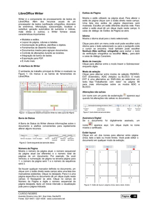CURSO NOBRE
Avenida Oliveira Lima, 841, Boa Vista, Recife/PE Página 29
Fones: 3221-6401 / 3221-4536 - www.cursonobre.net
LibreOffice Writer
Writer é o componente de processamento de textos do
LibreOffice. Além dos recursos usuais de um
processador de textos (verificação ortográfica, dicionário
de sinônimos, hifenização, autocorreção, localizar e
substituir, geração automática de sumários e índices,
mala direta e outros), o Writer fornece essas
características importantes:
 Modelos e estilos.
 Layout de página, colunas e tabelas.
 Incorporação de gráficos, planilhas e objetos.
 Ferramentas de desenho incluídas
 Documentos mestre para agrupar documentos.
 Controle de alterações durante as revisões.
 Integração de banco de dados.
 Exportação para PDF.
 E muito mais
A interface do Writer
O ambiente de trabalho principal do Writer é mostrado na
Figura 1. Os menus e as barras de ferramentas do
LibreOffice.
Barra de Status
A Barra de Status do Writer oferece informações sobre o
documento e atalhos convenientes para rapidamente
alterar alguns recursos.
Número da Página
Mostra o número da página atual, o número sequencial
da página atual (se diferente) e o número total de
páginas de um documento. Por exemplo. Se você
reiniciou a numeração de página na terceira página para
1, o número da página será 1 e o número da sequência
será 3.
Se houver qualquer marcador definido no documento, um
clique com o botão direito neste campo abre uma lista dos
marcadores existentes. Clique no desejado. Para ir à uma
página específica no documento dê um clique duplo neste
campo. O Navegador se abre. Clique no campo de
Número da Página e digite o número sequencial da
página desejada. Após um breve intervalo a visualização
pula para a página indicada.
Estilos de Página
Mostra o estilo utilizado na página atual. Para alterar o
estilo de página clique com o botão direito neste campo.
Uma lista dos estilos de página disponíveis será
mostrada. Escolha um estilo diferente clicando nele. Para
editar o estilo atual dê um clique duplo neste campo. A
caixa de diálogo de Estilos de Página se abre.
Idioma
Mostra o idioma atual para o texto selecionado.
Clique para abrir um menu onde você pode escolher outro
idioma para o texto selecionado ou para o parágrafo onde
o cursor se encontra. Você também pode escolher
Nenhum (Não verificar ortografia) para excluir o texto
da verificação ortográfica ou escolher Mais... para abrir
a caixa de diálogo Caractere.
Modo de inserção
Clique para alternar entre o modo Inserir e Sobrescrever
enquanto digita.
Modo de seleção
Clique para alternar entre modos de seleção PADRÃO,
EXT (Estendido), ADIC (Adição) ou BLOCO. O modo
EXT é uma alternativa ao Shift+click ao selecionar um
texto. Veja “Trabalhando com texto” na página 88
para mais informações sobre os modos ADIC e
BLOCO.
Alterações não salvas
Um ícone com um ponto de exclamação aparece aqui
quando há alterações não salvas no documento.
Assinatura Digital
Se o documento foi digitalmente assinado, um
ícone aparece aqui. Um clique duplo no ícone
mostra o certificado.
Exibir layout
Clique em um dos ícones para alternar entre página
única, lado a lado ou modo livreto. Você pode editar o
documento em qualquer modo de exibição.
 