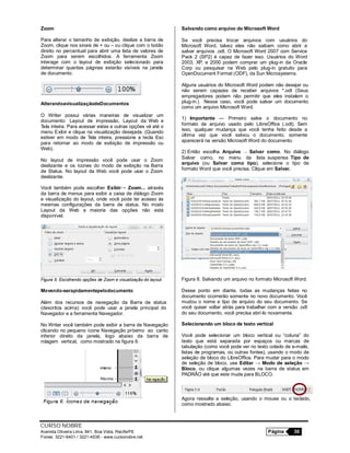 CURSO NOBRE
Avenida Oliveira Lima, 841, Boa Vista, Recife/PE Página 30
Fones: 3221-6401 / 3221-4536 - www.cursonobre.net
Zoom
Para alterar o tamanho de exibição, deslize a barra de
Zoom, clique nos sinais de + ou – ou clique com o botão
direito no percentual para abrir uma lista de valores de
Zoom para serem escolhidos. A ferramenta Zoom
interage com o layout de exibição selecionado para
determinar quantas páginas estarão visíveis na janela
de documento.
AlterandoavisualizaçãodeDocumentos
O Writer possui várias maneiras de visualizar um
documento: Layout de impressão, Layout da Web e
Tela inteira. Para acessar estas e outras opções vá até o
menu Exibir e clique na visualização desejada. (Quando
estiver em modo de Tela inteira, pressione a tecla Esc
para retornar ao modo de exibição de impressão ou
Web).
No layout de impressão você pode usar o Zoom
deslizante e os ícones do modo de exibição na Barra
de Status. No layout da Web você pode usar o Zoom
deslizante.
Você também pode escolher Exibir→ Zoom... através
da barra de menus para exibir a caixa de diálogo Zoom
e visualização do layout, onde você pode ter acesso às
mesmas configurações da barra de status. No modo
Layout da Web a maioria das opções não está
disponível.
Figura 5: Escolhendo opções de Zoom e visualização do layout.
Movendo-serapidamentepelodocumento
Além dos recursos de navegação da Barra de status
(descritos acima) você pode usar a janela principal do
Navegador e a ferramenta Navegador.
No Writer você também pode exibir a barra de Navegação
clicando no pequeno ícone Navegação próximo ao canto
inferior direito da janela, logo abaixo da barra de
rolagem vertical, como mostrado na figura 6.
Salvando como arquivo do Microsoft Word
Se você precisa trocar arquivos com usuários do
Microsoft Word, talvez eles não saibam como abrir e
salvar arquivos .odt. O Microsoft Word 2007 com Service
Pack 2 (SP2) é capaz de fazer isso. Usuários do Word
2003, XP, e 2000 podem comprar um plug-in da Oracle
Corp ou pesquisar na Web pelo plug-in gratuito para
OpenDocument Format (ODF), da Sun Microsystems.
Alguns usuários do Microsoft Word podem não desejar ou
não serem capazes de receber arquivos *.odt (Seus
empregadores podem não permitir que eles instalem o
plug-in.) Nesse caso, você pode salvar um documento
como um arquivo Microsoft Word.
1) Importante — Primeiro salve o documento no
formato de arquivo usado pelo LibreOffice (.odt). Sem
isso, qualquer mudança que você tenha feito desde a
última vez que você salvou o documento, somente
aparecerá na versão Microsoft Word do documento.
2) Então escolha Arquivo → Salvar como. No diálogo
Salvar como, no menu da lista suspensa Tipo de
arquivo (ou Salvar como tipo), selecione o tipo de
formato Word que você precisa. Clique em Salvar.
Figura 8. Salvando um arquivo no formato Microsoft Word.
Desse ponto em diante, todas as mudanças feitas no
documento ocorrerão somente no novo documento. Você
mudou o nome e tipo de arquivo do seu documento. Se
você quiser voltar atrás para trabalhar com a versão .odt
do seu documento, você precisa abrí-lo novamente.
Selecionando um bloco de texto vertical
Você pode selecionar um bloco vertical ou “coluna” do
texto que está separada por espaços ou marcas de
tabulação (como você pode ver no texto colado de e-mails,
listas de programas, ou outras fontes), usando o modo de
seleção de bloco do LibreOffice. Para mudar para o modo
de seleção de bloco, use Editar → Modo de seleção →
Bloco, ou clique algumas vezes na barra de status em
PADRÃO até que este mude para BLOCO.
Agora ressalte a seleção, usando o mouse ou o teclado,
como mostrado abaixo.
 