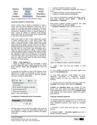 CURSO NOBRE
Avenida Oliveira Lima, 841, Boa Vista, Recife/PE Página 31
Fones: 3221-6401 / 3221-4536 - www.cursonobre.net
Figura 10: Selecionando um bloco de texto vertical
Cortando, copiando e colando texto
Cortar e copiar texto no Writer é semelhante a cortar e
copiar texto em outras aplicações. Você pode usar o
mouse ou o teclado para essas operações. Você pode
copiar ou mover texto dentro de um documento, ou entre
documentos, arrastando o texto ou usando seleções de
menu, ícones, ou atalhos de teclados. Você também
pode copiar texto de outras fontes como páginas Web
e colar em um documento do Writer.
Para mover (cortar e colar) o texto selecionado usando
o mouse, arraste-o para o novo local e solte. Para
copiar o texto selecionado, segure pressionada a tecla
Control enquanto arrasta. O texto retém a formatação
dada antes de arrastá-lo. Quando você cola um texto, o
resultado depende da fonte do texto e como você o colou.
Se você clicar no ícone Colar, toda formatação que o
texto tem (tal como negrito ou itálico) é mantida. Texto
colado de páginas Web e outras fontes podem também
ser colocados em quadros ou tabelas. Se você não gostar
dos resultados, clique no ícone Desfazer ou pressione
Control+Z. Para fazer o texto colado assumir o formato do
texto em volta do ponto onde ele está sendo colado,
escolha uma dessas opções:
• Editar → Colar especial, ou
• Clique no triângulo à direita do ícone Colar, ou Clique
no ícone Colar sem soltar o botão esquerdo do mouse.
Então selecione Texto sem formatação do menu que
aparece.
A variedade de escolhas no menu Colar especial muda
dependendo da origem e formatação do texto (ou outro
objeto) a ser colado. Veja Figura 11 para um exemplo
com texto na Área de transferência.
Figura 11: menu Colar especial
Localizando e Substituindo texto e formatando
O Writer possui duas maneiras de localizar texto dentro de
um documento: a barra de ferramentas Localizar para
busca rápida e o diálogo Localizar e substituir. No diálogo,
você pode:
• Localizar e substituir palavras ou frases
• Use coringas e expressões regulares para ajustar a
busca
• Localizar e substituir uma formatação específica
• Localizar e substituir estilos de parágrafos
Se a barra de ferramentas Localizar não estiver visível,
você pode mostrá-la usando Exibir → Barras de
ferramentas → Pesquisar.
Para mostrar o diálogo Localizar e substituir, use a tecla
de atalho Control+F ou selecione Editar
→ Localizar e substituir a partir da barra de menu.
Figura 12: Diálogo Localizar e substituir expandido
1) Digite o texto que você quer localizar na caixa
Localizar.
2) Para substituir um texto por outro texto, digite o novo
texto na caixa Substituir por.
3) Você pode selecionar várias opções tais como
diferenciar maiúsculas de minúsculas, somente
palavras inteiras, ou fazer uma busca por palavras
similares.
4) Quando você tiver configurado sua busca, clique em
Localizar. Para substituir texto, clique em Substituir.
Cuidado. Use Substituir todos com cuidado; de outra
forma, você pode acabar como alguns erros hilários (e
muito embaraçosos) erros. Um erro com Substituir todos
pode requerer uma busca manual, palavra por palavra,
para consertar.
Inserindo caracteres especiais
Um caractere especial é aquele que não é encontrado em
um teclado padrão. Por exemplo, © ¾ æ ç ñ ö ø ¢ são
todos caracteres especiais. Para inserir um caractere
especial:
1) Posicione o cursor aonde você quer que o caractere
apareça.
2) Selecione Inserir → Caractere especial para abrir o
diálogo Caracteres especiais.
 