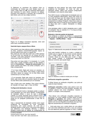 CURSO NOBRE
Avenida Oliveira Lima, 841, Boa Vista, Recife/PE Página 32
Fones: 3221-6401 / 3221-4536 - www.cursonobre.net
3) Selecione os caracteres (de qualquer fonte ou
combinação de fontes) que você deseja inserir, em
ordem, então clique em OK. Os caracteres selecionados
são mostrados no canto inferior esquerdo do diálogo.
Enquanto você seleciona o caractere, ele é mostrado no
lado direito, junto com seu código numérico.
Figura 13: O diálogo Caracteres especiais, onde você
pode inserir caracteres especiais.
Inserindo traços, espaços fixos e hifens
Para prevenir que duas palavras sejam separadas ao fim
da linha, pressione Control+Shift+spacebar depois da
primeira palavra para inserir um espaço fixo.
Nos casos em que você não quiser que o hífen apareça
no fim da linha, por exemplo em um número tal como
123-4567, você pode pressionar Control+Shift+sinal de
menos para inserir um hífen fixo.
Para entrar com traço médio (“–“) e travessão (“—“) você
pode usar a opção Substituir traços na aba Opções a
partir de Ferramentas → Opções de autocorreção. Esta
opção substitui dois hifens, sob certas condições, com o
traço correspondente.
- É um traço médio. Digite pelo menos um caractere, um
espaço, um ou mais hifens, outro espaço, e pelo menos
uma letra, depois um espaço. Um ou dois hifens serão
substituídos por um traço médio.
- É um travessão. Digite pelo menos um caractere, dois
hifens, pelo menos mais um caractere, depois um espaço.
Os dois hifens serão substituídos por um travessão.
Veja a Ajuda para mais detalhes. Para outros métodos
de inserção de traços, veja o Guia do Writer.
Configurando tabulações e recuos
A régua horizontal mostra a tabulação padrão e qualquer
outra tabulação que você tenha definido. Configurações
de tabulação afetam o recuo de todo o parágrafo
(usando os ícones Aumentar recuo e Diminuir recuo na
barra de ferramentas Formatação) bem como o recuo de
partes de um parágrafo (pressionando a tecla Tab no
teclado).
Usar o espaçamento de tabulação padrão pode causar
problemas de formatação se você compartilha
documentos com outras pessoas. Se você usa a
tabulação padrão e então envia o documento para alguém
que selecionou uma tabulação diferente, o material
tabulado mudará para se adaptar às configurações de
tabulação da outra pessoa. Isto pode causar grandes
problemas de formatação. Ao invés de usar as
definições padrão, defina suas próprias configurações
de tabulação, como descrito nessa seção.
Para definir recuos e configurações de tabulação para um
ou mais parágrafos selecionados, clique duas vezes em
uma parte da régua que não esteja entre os ícones de
recuo esquerdo e direito, para abrir a página Recuos e
espaçamento do diálogo Parágrafo. Clique duas vezes em
qualquer lugar entre os ícones de recuo esquerdo e direito
na régua para abrir a página Tabulações no diálogo
Parágrafo.
Uma estratégia melhor é definir tabulações para o estilo
de parágrafo. Veja os capítulos 6 e 7 no Guia do Writer
para mais informações.
Mudando o intervalo padrão de tabulação
Para configurar a unidade de medida e o espaçamento
das paradas de tabulação padrão, selecione Ferramentas
→ Opções → BrOffice Writer → Geral.
Figura 14: Selecionando uma parada de tabulação padrão
Você pode também configurar ou mudar a unidade de
medida para as réguas no documento corrente clicando
com o botão direito na régua para abrir a lista de
unidades. Clique em uma delas para mudar a régua
para aquela unidade. A configuração selecionada
aplica-se somente para aquela régua.
Figura 15: Mudando a unidade de medida para uma régua
Verificando ortografia e gramática
O Writer fornece um verificador ortográfico, que pode ser
usado de duas maneiras.
Verificação automática verifica cada palavra como ela
foi digitada e mostra uma linha ondulada vermelha sob
qualquer palavra com erros ortográficos. Quando a
palavra é corrigida, a linha desparece.
Para efetuar uma verificação ortográfica separada no
documento (ou numa seleção de texto) clique no botão
Ortografia e gramática. Isto verifica o documento ou
seleção e abre o diálogo Ortografia e gramática se alguma
palavra com erro de ortografia é encontrada. Eis aqui mais
algumas características do verificador ortográfico:
• Você pode clicar com o botão direito em uma palavra
com uma onda sublinhada para abrir o menu de contexto.
Se você selecionar palavras sugeridas no menu, a seleção
 