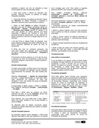 CURSO NOBRE
Avenida Oliveira Lima, 841, Boa Vista, Recife/PE Página 33
Fones: 3221-6401 / 3221-4536 - www.cursonobre.net
substituirá a palavra com erro de ortografia no texto.
Outras opções de menu são discutidas abaixo.
• Você pode mudar o idioma do dicionário (por
exemplo, espanhol, francês, ou alemão) no diálogo
Ortografia e gramática.
• Você pode adicionar uma palavra ao dicionário. Clique
em Adicionar no diálogo Ortografia e gramática e
selecione o dicionário para o qual adicionar a palavra.
• Clique no botão Opções no diálogo Ortografia e
gramática para abir um diálogo semelhante àquele em
Ferramentas → Opções → Configurações de idioma
→ Recursos para redação descrito no capítulo 2. Lá
você pode escolher se verifica palavras com letras
maiúsculas e palavras com números, e você pode
gerenciar dicionários customizados, ou seja, adicionar ou
apagar dicionários e adicionar ou apagar palavras em um
dicionário.
• Na aba Fonte no diálogo Estilos de parágrafo, você
pode configurar parágrafos para serem verificados em um
idioma específico (diferente do idioma do resto do
documento).
O Writer não inclui um verificador gramatical, mas
você pode instalar uma extensão como a Ferramenta
de idioma e acessá-la de Ferramentas → Ortografia e
gramática.
A Ferramenta de idioma adiciona um novo item de menu
e submenu ao menu de Ferramentas, a partir do qual
você pode configurar a ferramenta e verificar/reverificar o
documento.
Usando a Autocorreção
A função Autocorreção do Writer possui uma longa lista
de erros de ortografia e de digitação, que são corrigidos
automaticamente. Por exemplo, “qeu” será mudado para
“que”.
Selecione Ferramentas → Opções da autocorreção
para abrir o diálogo Autocorreção. Lá você pode definir
quais sequências de caracteres de texto são
corrigidas e como. Na maioria dos casos, as definições
padrão são adequadas.
A Autocorreção é ligada quando o Writer é instalado.
Para desligá-la, desmarque Formatar → Autocorreção
→ Ao digitar.
Para fazer o Writer parar de substituir um trecho
específico de texto, vá na aba Substituir, ilumine a(s)
palavra(s) desejada(s), e clique em Excluir.
Para adicionar uma nova grafia para a lista, digite-a
dentro das caixas Substituir e Por na aba Substituir, e
clique em Novo.
As diferentes abas do diálogo incorporam grande
variedade de opções disponíveis para ajustar as opções
de Autocorreção.
Usando Completar palavras
Se Completar palavras estiver habilitado, o Writer tenta
adivinhar qual palavra você está digitando e se oferece
para completar para você. Para aceitar a sugestão,
pressione ENTER. Caso contrário continue digitando.
Para desligar Completar palavras, selecione
Ferramentas → Opções de autocorreção →
Completar palavras e desmarque Ativar recurso de
completar palavra.
Você pode customizar a opção de completar palavras
da página Completar palavras a partir do diálogo
Autocorreção:
• Acrescente (adicione) um espaço automaticamente
depois de uma palavra aceita.
• Mostre a palavra sugerida como uma dica (pairando
sobre a palavra) ao invés de completar o texto enquanto
você digita.
• Mude o número máximo de palavras lembradas no
completamento de palavras e o tamanho das menores
palavras a serem lembradas.
• Apague entradas específicas da lista de completamento
de palavras.
• Mude a tecla que aceita uma entrada sugerida – as
opções são Seta para direita, a tecla END, RETURN
(ENTER), uma tabulação e barra de espaço
Formatandoo texto
Usar estilos é recomendável
O uso de Estilos é um aspecto central no Writer. Estilos
possibilitam formatar facilmente um documento de forma
consistente, e mudar o formato com um mínimo de
esforço. Um estilo é um conjunto nomeado de opções
de formatação. O Writer define vários tipos de
estilos, para diferentes tipos de elementos: caracteres,
parágrafos, páginas, quadros e listas.
Formatando parágrafos
Você pode aplicar vários formatos para parágrafos
usando os botões na barra de ferramentas Formatação. A
Figura 15 mostra a barra de Formatação como uma barra
de ferramentas flutuante, customizada para mostrar
apenas os ícones de formatação de parágrafos. A
aparência dos ícones pode variar com seu sistema
operacional e a seleção do tamanho do ícone e o estilo
em Ferramentas → Opções → BrOffice → Exibir.
Formatando caracteres
Você pode aplicar vários formatos de caracteres usando
os botões da barra de ferramentas Formatação. A Figura
17 mostra a barra de ferramentas Formatação,
customizada para incluir apenas os ícones de
formatação de caracteres.
 