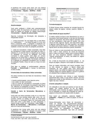 CURSO NOBRE
Avenida Oliveira Lima, 841, Boa Vista, Recife/PE Página 34
Fones: 3221-6401 / 3221-4536 - www.cursonobre.net
A aparência dos ícones pode variar com seu sistema
operacional e a seleção do tamanho dos ícones e estilo
em Ferramentas → Opções → BrOffice → Exibir.
Autoformatação
Você pode configurar o Writer para automaticamente
formatar partes do documento de acordo com escolhas
feitas na página de Opções do diálogo Autocorreção
(Ferramentas → Opções da autocorreção).
Algumas mudanças de formatação não desejadas e
inesperadas incluem:
• Linhas horizontais. Se você digitar três ou mais hifens
(---), sublinhados ( ) ou sinais de igual (===) em uma
linha e pressionar Enter, o parágrafo é substituído por
uma linha horizontal do tamanho da página. A linha é na
realidade a borda mais baixa do parágrafo precedente.
• Listas de marcadores e listas numeradas. Uma lista
de marcadores é criada quando você digita um hífen (-),
asterisco (*), ou sinal de mais (+), seguido por um espaço
ou tabulação no começo do parágrafo. Uma lista
numerada é criada quando você digita um número
seguido por um ponto final (.), seguido de um espaço ou
tabulação no início do parágrafo. Numeração automática
só é aplicada em parágrafos formatados com os estilos
de parágrafo Padrão, Corpo de texto ou Corpo de texto
recuado.
Para ligar ou desligar a autoformatação, selecione
Formatar → Autocorreção e marque ou desmarque
os itens na lista.
Criando listas de marcadores e listas numeradas
Há várias maneiras de criar listas de marcadores e listas
numeradas:
• Usando autoformatação, como descrito acima.
• Use estilos de lista (numerada).
• Use os ícones de marcadores e numeração na barra
de ferramentas de formatação de parágrafo (veja Figura
16): selecione os parágrafos na lista, e então clique no
ícone apropriado na barra de ferramentas.
Usando a barra de ferramentas Marcadores e
numeração
Você pode criar listas aninhadas (onde um ou mais itens
da lista tem uma sub-lista abaixo dele, como em um
sumário) usando os botões na barra de ferramentas
Marcadores e numeração (Figura 18). Você pode mover
itens para cima e para baixo, ou criar sub-pontos, e
mesmo mudar o estilo dos marcadores. Utilize Exibir →
Barras de ferramentas → Marcadores e numeração
para ver a barra de ferramentas.
A aparência dos ícones pode variar com seu sistema
operacional e a seleção do tamanho do ícone e estilo
em Ferramentas → Opções → BrOffice → Exibir.
Formatandopáginas
O Writer fornece várias maneiras de controlar layouts de
página: estilos de página, colunas, quadros, tabelas, e
seções.
Qual método de layout escolher?
O melhor método de layout varia dependendo de como o
documento final deverá parecer e que tipo de informação
estará no documento. Aqui temos alguns exemplos. Para
um livro semelhante a este guia de usuário, com uma
coluna de texto, algumas figuras sem texto dentro delas,
e algumas outras figuras com texto descritivo, use estilos
de página para layout básicos e tabelas para posicionar
figuras dentro de textos descritivos quando necessário.
Para um índice ou outro documento com duas colunas de
texto, onde o texto continua da coluna da esquerda
para a coluna da direita e depois para a próxima página,
tudo em uma sequência (também conhecido como
“colunas serpenteando” no texto), use estilos de página
(com duas colunas).
Se o título do documento (na primeira página) é da
largura da página, coloque-o numa seção de coluna única.
Para um boletim informativo com layout complexo, duas
ou três colunas na página, e alguns artigos que
continuam de uma página para outro local várias
páginas depois, use estilos de página para layout básico.
Coloque artigos em quadros ligados e ancore os gráficos
em posições fixas na página se necessário.
Para um documento com termos e suas traduções
aparecendo lado a lado, no que seriam colunas, use uma
tabela para manter os itens alinhados e, assim, você pode
digitar nas duas “colunas”.
Criando cabeçalhos e rodapés
Um cabeçalho é uma área que aparece no topo de uma
página. Um rodapé aparece no fim da página.
Informações como números de página inseridos dentro
de um cabeçalho ou rodapé são mostradas em todas as
páginas do documento com aquele estilo de página.
Para inserir um cabeçalho, selecione Inserir →
Cabeçalho → Padrão (ou o estilo de página, se não for
Padrão).
Outras informações como títulos de documento e
títulos de capítulo são frequentemente colocados
dentro do cabeçalho ou rodapé. Estes itens são melhor
adicionados como campos. Dessa forma, se alguma
coisa mudar, os cabeçalhos e rodapés são
automaticamente atualizados. Aqui está um exemplo
comum.
 