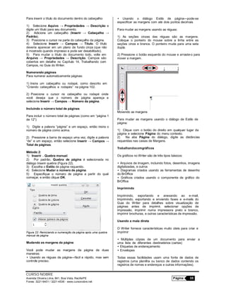 CURSO NOBRE
Avenida Oliveira Lima, 841, Boa Vista, Recife/PE Página 35
Fones: 3221-6401 / 3221-4536 - www.cursonobre.net
Para inserir o título do documento dentro do cabeçalho:
1) Selecione Aquivo → Propriedades → Descrição e
digite um título para seu documento.
2) Adicione um cabeçalho (Inserir → Cabeçalho →
Padrão).
3) Posicione o cursor na parte do cabeçalho da página.
4) Selecione Inserir → Campos → Título. O título
deveria aparecer em um plano de fundo cinza (que não
é mostrado quando impresso e pode ser desabilitado).
5) Para mudar o título do documento todo, volte em
Arquivo → Propriedades → Descrição. Campos são
cobertos em detalhe no Capítulo 14, Trabalhando com
Campos, no Guia do Writer.
Numerando páginas
Para numerar automaticamente páginas:
1) Insira um cabeçalho ou rodapé, como descrito em
“Criando cabeçalhos e rodapés” na página 102.
2) Posicione o cursor no cabeçalho ou rodapé onde
você deseja que o número de página apareça e
selecione Inserir → Campos → Número da página.
Incluindo o número total de páginas
Para incluir o número total de páginas (como em “página 1
de 12”):
1) Digite a palavra “página” e um espaço, então insira o
número de página como acima.
2) Pressione a barra de espaço uma vez, digite a palavra
“de” e um espaço, então selecione Inserir → Campos →
Total de páginas.
Método 2:
1) Inserir → Quebra manual.
2) Por padrão, Quebra de página é selecionada no
diálogo Inserir quebra (Figura 22).
3) Escolha o Estilo de página requerido.
4) Selecione Mudar o número de página.
5) Especifique o número de página a partir do qual
começar, e então clique OK.
Figura 22: Reiniciando a numeração da página após uma quebra
manual de página
Mudando as margens da página
Você pode mudar as margens da página de duas
maneiras:
• Usando as réguas da página—fácil e rápido, mas sem
controle preciso.
• Usando o diálogo Estilo de página—pode-se
especificar as margens com até dois pontos decimais
Para mudar as margens usando as réguas:
1) As seções cinzas das réguas são as margens.
Coloque o ponteiro do mouse sobre a linha entre as
seções cinza e branca. O ponteiro muda para uma seta
dupla.
2) Pressione o botão esquerdo do mouse e arraste-o para
mover a margem.
Movendo as margens
Para mudar as margens usando o diálogo de Estilo de
página:
1) Clique com o botão do direito em qualquer lugar da
página e selecione Página do menu contexto.
2) Na aba Página do diálogo, digite as distâncias
requeridas nas caixas de Margens.
Trabalhandocomgráficos
Os gráficos no Writer são de três tipos básicos:
• Arquivos de imagem, incluindo fotos, desenhos, imagens
digitalizadas, e outros
• Diagramas criados usando as ferramentas de desenho
do BrOffice
• Gráficos criados usando o componente de gráfico do
BrOffice
Imprimindo
Imprimindo, exportando e anexando ao e-mail,
Imprimindo, exportando e enviando faxes e e-mails do
Guia do Writer para detalhes sobre visualização de
páginas antes de imprimir, selecionar opções de
impressão, imprimir numa impressora preto e branco,
imprimir brochuras, e outras características de impressão.
Usando a mala direta
O Writer fornece características muito úteis para criar e
imprimir:
• Múltiplas cópias de um documento para enviar a
uma lista de diferentes destinatários (cartas)
• Etiquetas de endereçamento
• Envelopes
Todas essas facilidades usam uma fonte de dados de
registros (uma planilha ou banco de dados contendo os
registros de nomes e endereços e outras informações).
 