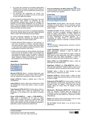 CURSO NOBRE
Avenida Oliveira Lima, 841, Boa Vista, Recife/PE Página 18
Fones: 3221-6401 / 3221-4536 - www.cursonobre.net
 Os grupos são conjuntos de comandos relacionados
exibidos juntos nas guias. Os grupos reúnem todos os
comandos de que você provavelmente precisará para
um tipo de tarefa.
 Os comandos são organizados em grupos. Um
comando pode ser um botão, um menu ou uma caixa
na qual você digita informações.
A Faixa de Opções se adaptará de acordo com o que você
está fazendo, para mostrar os comandos de que
provavelmente precisará para a tarefa em questão. Por
exemplo, se você estiver trabalhando com um gráfico no
Excel, a Faixa de Opções mostrará os comandos de que
você precisa para trabalhar com gráficos. De outro modo,
esses comandos não serão visíveis.
Dois outros recursos que tornam os programas baseados
na Faixa de Opções fáceis de usar são o Botão Microsoft
Office e a Barra de Ferramentas de Acesso Rápido.
Os novos programas baseados na Faixa de Opções
incluem dois recursos adicionais que ajudarão você a
realizar seu trabalho de maneira rápida e fácil.
 O Botão Microsoft Office substituiu o menu Arquivo e é
onde você encontrará os mesmos comandos básicos
que antes para abrir, salvar e imprimir seus documentos
— bem como para configurar opções de programa, editar
propriedades de arquivos, entre outros.
 A Barra de Ferramentas de Acesso Rápido está situada
acima da Faixa de Opções e contém os comandos que
você deseja ter sempre à mão. Por padrão, a Barra de
Ferramentas de Acesso Rápido contém os comandos
Salvar, Desfazer e Repetir (ou Refazer), mas você pode
personalizá-la com os comandos que desejar.
GUIA INÍCIO
Grupo Área de Transferência
Recortar (CTRL+X): Move o conteúdo selecionado para
a Área de Transferência. O termo excluir, retirar ou apagar
pode ser utilizado para representar a ação do recortar.
Copiar (CTRL+C): Duplica a seleção para a Área de
Transferência.
Colar (CTRL+V): Insere o último item enviado para a Área
de transferência no local onde estiver o cursor, ou ponto
de inserção.
Colar Especial (CTRL+ALT+V): Permite colar um texto ou
objeto, já enviado para a Área de transferência, sem
formatação, ou no formato RTF e até mesmo no formato
HTML.
Pincel (CTRL+SHIFT+C – copia e CTRL+SHIFT+V -
cola): Copia a formatação de um texto ou objeto
selecionado e o aplica a um texto ou objeto clicado. Para
manter este comando ativado devemos dar um clique
duplo e para desativar este recurso podemos pressionar a
tecla ESC ou clicar novamente no botão Pincel.
Área de transferência do Office (CTRL+CC) : Exibe
o painel de tarefa “Área de transferência”. Mantém até 24
itens recortados e/ou copiados.
Grupo Fonte
Tipo de Fonte: Permite alterar o tipo de fonte. Uma das
novidades da versão 2007 é que as mudanças ocorrem
simultaneamente, permitindo a escolha da fonte sem
aplicar o efeito.
Tamanho de Fonte: Permite aumentar ou diminuir o
tamanho da fonte no padrão oferecido. Utilizando as
teclas de atalho CTRL+SHIFT+< e CTRL+ SHIFT+> é
possível, respectivamente, diminuir e aumentar o tamanho
da fonte obedecendo ao padrão oferecido. Já, a
combinação de teclas CTRL+[ e CTRL+] permitem,
respectivamente, diminuir e aumentar o tamanho da fonte
ponto a ponto.
Permitem, respectivamente, aumentar e diminuir
o tamanho da fonte.
Limpar Formatação: Limpa toda formatação do texto ou
objeto selecionado, deixando o texto ou objeto na
formatação padrão.
Negrito (CTRL+N ou CTRL+SHIFT+N): Aplica o efeito de
texto negrito ao texto selecionado. Dica: Não é necessário
selecionar texto para aplicar formatação, o cursor, ou
ponto de inserção deve estar localizado entre a palavra.
Itálico (CTRL+I ou CTRL+SHIFT+I): Aplica o efeito de
texto itálico ao texto selecionado.
Sublinhado (CTRL+S ou CTRL+SHIFT+S): Aplica o
efeito de texto sublinhado. Podemos alterar o tipo e a cor
do sublinhado clicando na pequena seta ao lado do botão.
Tachado: Aplica o efeito de texto tachado no texto
selecionado. Ex. Palavras de um texto.
Subscrito (CTRL+=): Permite aplicar o efeito de texto
subscrito, criando letras pequenas abaixo da linha de base
do texto. Ex. H2O.
Sobrescrito (CTRL+SHIFT++): Permite aplicar o efeito de
texto sobrescrito, criando letras pequenas acima da linha
de base do texto. Ex. Citação
1
. (Para criar uma nota de
rodapé, clique em Inserir Nota de Rodapé na Guia
Referência).
Maiúsculas e Minúsculas (SHIFT+F3): Permite alternar
entre os recursos: Primeira letra da sentença em
maiúsculas, Todas em maiúsculas, Todas em Minúsculas,
A primeira letra de cada palavra em maiúscula e Inverter
(Maius/Minus).
Realce: Este efeito de texto permite fazer como se o texto
tivesse sido marcado com um marca-texto.
Cor de Fonte: Permite alterar a cor de fonte do texto
selecionado.
 