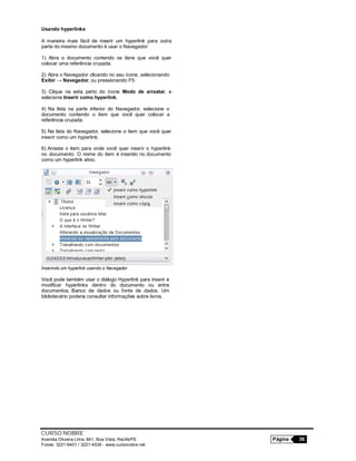 CURSO NOBRE
Avenida Oliveira Lima, 841, Boa Vista, Recife/PE Página 36
Fones: 3221-6401 / 3221-4536 - www.cursonobre.net
Usando hyperlinks
A maneira mais fácil de inserir um hyperlink para outra
parte do mesmo documento é usar o Navegador:
1) Abra o documento contendo os itens que você quer
colocar uma referência cruzada.
2) Abra o Navegador clicando no seu ícone, selecionando
Exibir → Navegador, ou pressionando F5.
3) Clique na seta perto do ícone Modo de arrastar, e
selecione Inserir como hyperlink.
4) Na lista na parte inferior do Navegador, selecione o
documento contendo o item que você quer colocar a
referência cruzada.
5) Na lista do Navegador, selecione o item que você quer
inserir como um hyperlink.
6) Arraste o item para onde você quer inserir o hyperlink
no documento. O nome do item é inserido no documento
como um hyperlink ativo.
Inserindo um hyperlink usando o Navegador
Você pode também usar o diálogo Hyperlink para inserir e
modificar hyperlinks dentro do documento ou entre
documentos. Banco de dados ou fonte de dados. Um
bibliotecário poderia consultar informações sobre livros.
 