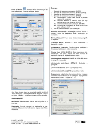 CURSO NOBRE
Avenida Oliveira Lima, 841, Boa Vista, Recife/PE Página 19
Fones: 3221-6401 / 3221-4536 - www.cursonobre.net
Fonte (CTRL+D) : Permite alterar a formatação do
texto selecionado. Observe as figuras abaixo:
Obs: Caso deseje alterar a formatação padrão do Word
2007, altere para a formatação da fonte desejada e clique
no botão “Padrão...”, localizado no canto inferior da janela.
Grupo Parágrafo
Marcadores: Permite inserir marcas aos parágrafos ou a
uma lista.
Numeração: Permite numerar os parágrafos e criar
subníveis. Observem no texto abaixo alguns dos efeitos
oferecidos:
Exemplo:
1. Exemplo de texto com numeração. (ENTER)
2. Exemplo de texto com numeração. (SHIFT+ENTER)
3. Exemplo de texto com numeração. (ENTER)
4. Exemplo de texto com numeração. (ENTER)
4.1. Pressionando a tecla TAB cria-se o próximo
subnível do parágrafo.
4.2. Podemos formatar o subnível para que seja
exibidas letras e/ou números. (ENTER)
4.3. Exemplo de texto com numeração. (ENTER)
4.4. Pressione a combinação de teclas SHIFT+TAB
para voltar um nível.
5. Fim do exemplo de texto com numeração.
Formatar marcadores e numeração: Permite alterar a
maneira como os parágrafos serão numerados ou
marcados.
Diminuir Recuo: Diminui o recuo deslocando o parágrafo
à esquerda.
Aumentar Recuo: Aumenta o recuo deslocando o
parágrafo à direita.
Classificação Crescente: Permite ordenar parágrafo e
linhas de uma tabela em ordem crescente.
Mostrar tudo (CTRL+SHIFT+*): Exibe caracteres não-
imprimíveis, tais como, marcas de texto, marcas de
parágrafo, marcas de tabulação e texto oculto.
Alinhamento à esquerda (CTRL+Q ou CTRL+F): Alinha
o parágrafo à esquerda.
Alinhamento centralizado (CTRL+E): Centraliza o
parágrafo.
Alinhamento à direta: Alinha o parágrafo à direita.
Alinhamento justificado (CTRL+J): Justifica o texto.
Espaçamento entre linhas: Aumenta ou diminui o espaço
existente entre as linhas de um parágrafo. Espaçamento
padrão entre linhas é o múltiplo ou 1,15.
 